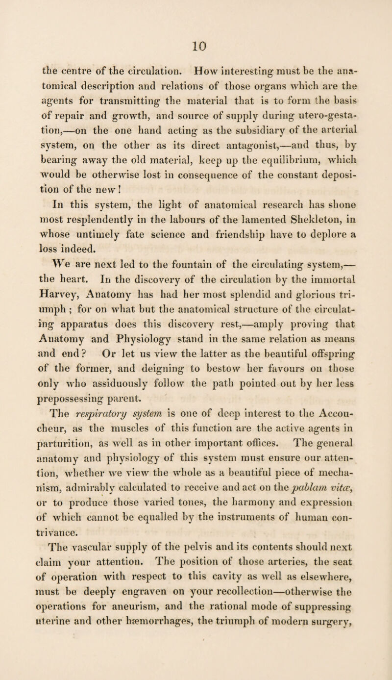 the centre of the circulation. How interesting must be the ana¬ tomical description and relations of those organs which are the agents for transmitting the material that is to form the basis of repair and growth, and source of supply during utero-gesta- tion,—on the one hand acting as the subsidiary of the arterial system, on the other as its direct antagonist,—and thus, by bearing away the old material, keep up the equilibrium, which would be otherwise lost in consequence of the constant deposi¬ tion of the new! In this system, the light of anatomical research has shone most resplendently in the labours of the lamented Shekleton, in whose untimely fate science and friendship have to deplore a loss indeed. We are next led to the fountain of the circulating system,— the heart. In the discovery of the circulation by the immortal Harvey, Anatomy has had her most splendid and glorious tri¬ umph ; for on what but the anatomical structure of the circulat¬ ing apparatus does this discovery rest,—amply proving that Anatomy and Physiology stand in the same relation as means and end? Or let us view the latter as the beautiful offspring of the former, and deigning to bestow her favours on those only who assiduously follow the path pointed out by her less prepossessing parent. The respiratory system is one of deep interest to the Accou¬ cheur, as the muscles of this function are the active agents in parturition, as well as in other important offices. The general anatomy and physiology of this system must ensure our atten¬ tion, whether we view the whole as a beautiful piece of mecha¬ nism, admirably calculated to receive and act on the vitcp, or to produce those varied tones, the harmony and expression of which cannot be equalled by the instruments of human con¬ trivance. The vascular supply of the pelvis and its contents should next claim your attention. The position of those arteries, the seat of operation with respect to this cavity as well as elsewhere, must be deeply engraven on your recollection—otherwise the operations for aneurism, and the rational mode of suppressing uterine and other haemorrhages, the triumph of modern surgery.