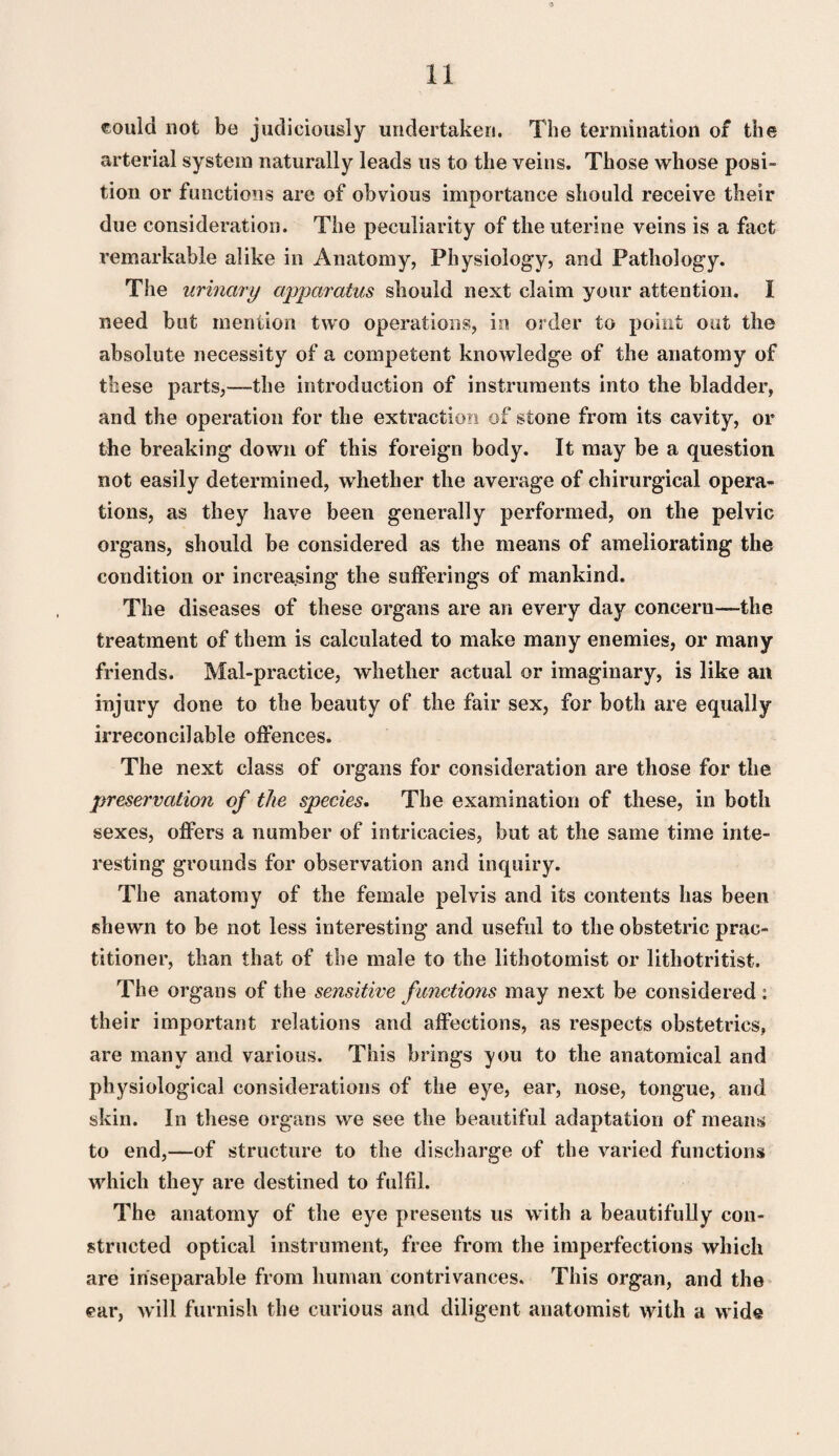 could not be judiciously undertaken. The termination of the arterial system naturally leads us to the veins. Those whose posi¬ tion or functions are of obvious importance should receive their due consideration. The peculiarity of the uterine veins is a fact remarkable alike in Anatomy, Physiology, and Pathology. The urinary apparatus should next claim your attention. I need but mention two operations, in order to point out the absolute necessity of a competent knowledge of the anatomy of these parts,—the introduction of instruments into the bladder, and the operation for the extraction of stone from its cavity, or the breaking down of this foreign body. It may be a question not easily determined, whether the average of chirurgical opera¬ tions, as they have been generally performed, on the pelvic organs, should be considered as the means of ameliorating the condition or increasing the sufferings of mankind. The diseases of these organs are an every day concern—the treatment of them is calculated to make many enemies, or many friends. Mal-practice, whether actual or imaginary, is like an injury done to the beauty of the fair sex, for both are equally irreconcilable offences. The next class of organs for consideration are those for the preservation of the species. The examination of these, in both sexes, offers a number of intricacies, but at the same time inte¬ resting grounds for observation and inquiry. The anatomy of the female pelvis and its contents has been shewn to be not less interesting and useful to the obstetric prac¬ titioner, than that of the male to the lithotomist or lithotritist. The organs of the sensitive functions may next be considered: their important relations and affections, as respects obstetrics, are many and various. This brings you to the anatomical and physiological considerations of the eye, ear, nose, tongue, and skin. In these organs we see the beautiful adaptation of means to end,—of structure to the discharge of the varied functions which they are destined to fulfil. The anatomy of the eye presents us with a beautifully con¬ structed optical instrument, free from the imperfections which are inseparable from human contrivances. This organ, and the ear, will furnish the curious and diligent anatomist with a wide