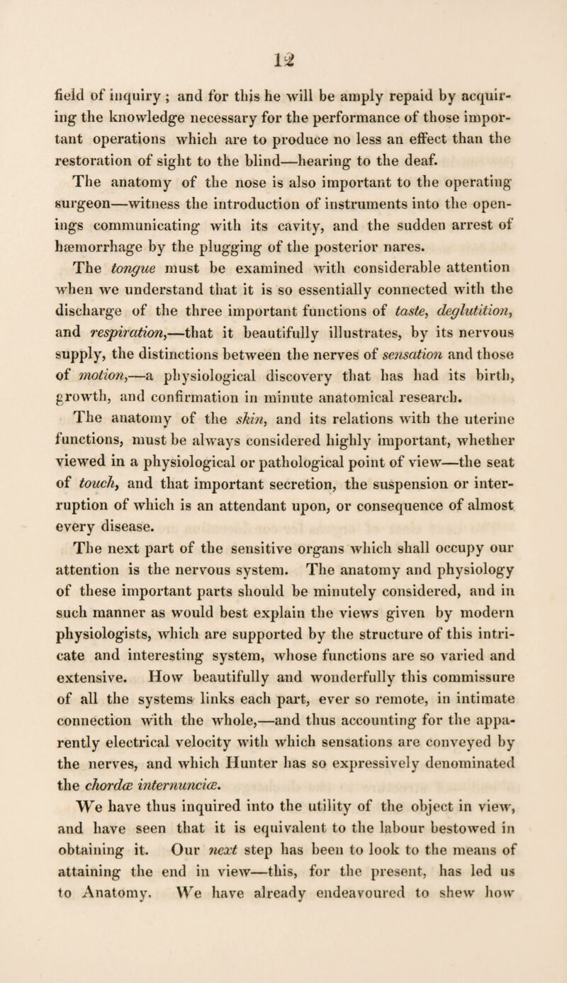 field of inquiry ; and for this he will be amply repaid by acquir¬ ing the knowledge necessary for the performance of those impor¬ tant operations which are to produce no less an effect than the restoration of sight to the blind—hearing to the deaf. The anatomy of the nose is also important to the operating surgeon—witness the introduction of instruments into the open¬ ings communicating with its cavity, and the sudden arrest of haemorrhage by the plugging of the posterior nares. The tongue must be examined witli considerable attention when we understand that it is so essentially connected with the discharge of the three important functions of taste^ deglutition^ and respiration^—that it beautifully illustrates, by its nervous supply, the distinctions between the nerves of sensation and those of motion^—a physiological discovery that has had its birth, growth, and confirmation in minute anatomical research. The anatomy of the skin, and its relations with the uterine functions, must be always considered highly important, whether viewed in a physiological or pathological point of view—the seat of touch, and that important secretion, the suspension or inter¬ ruption of which is an attendant upon, or consequence of almost every disease. The next part of the sensitive organs which shall occupy our attention is the nervous system. The anatomy and physiology of these important parts should be minutely considered, and in such manner as would best explain the views given by modern physiologists, which are supported by the structure of this intri¬ cate and interesting system, whose functions are so varied and extensive. How beautifully and wonderfully this commissure of all the systems links each pai’t, ever so remote, in intimate connection with the whole,—and thus accounting for the appa¬ rently electrical velocity with which sensations are conveyed by the nerves, and which Hunter has so expressively denominated the chordae interiiuncice. We have thus inquired into the utility of the object in vie\v, and have seen that it is equivalent to the labour bestowed in obtaining it. Our next step has been to look to the means of attaining the end in view—this, for the present, has led us to Anatomy. We have already endeavoured to shew how