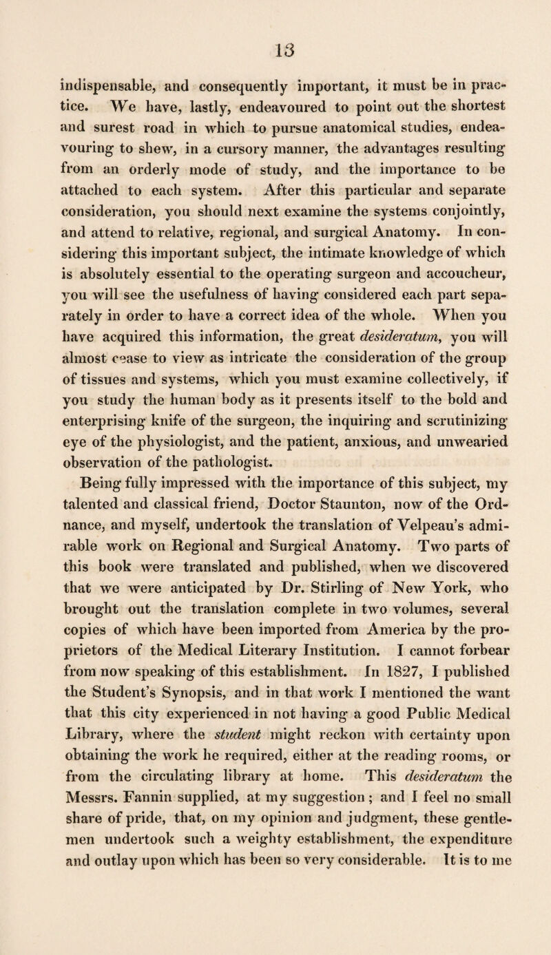 indispensable, and consequently important, it must be in prac¬ tice. We have, lastly, endeavoured to point out the shortest and surest road in which to pursue anatomical studies, endea¬ vouring to shew, in a cursory manner, the advantages resulting from an orderly mode of study, and the importance to be attached to each system. After this particular and separate consideration, you should next examine the systems conjointly, and attend to relative, regional, and surgical Anatomy. In con¬ sidering this important subject, the intimate knowledge of which is absolutely essential to the operating surgeon and accoucheur, you will see the usefulness of having considered each part sepa¬ rately in order to have a correct idea of the whole. When you have acquired this information, the great desideratum^ you will almost cease to view as intricate the consideration of the group of tissues and systems, which you must examine collectively, if you study the human body as it presents itself to the bold and enterprising knife of the surgeon, the inquiring and scrutinizing eye of the physiologist, and the patient, anxious, and unwearied observation of the pathologist. Being fully impressed with the importance of this subject, my talented and classical friend. Doctor Staunton, now of the Ord¬ nance, and myself, undertook the translation of Velpeau’s admi¬ rable work on Regional and Surgical Anatomy. Two parts of this book were translated and published, when we discovered that we were anticipated by Dr. Stirling of New York, who brought out the translation complete in two volumes, several copies of which have been imported from America by the pro¬ prietors of the Medical Literary Institution. I cannot forbear from now speaking of this establishment. In 1827, I published the Student’s Synopsis, and in that work I mentioned the want that this city experienced in not having a good Public Medical Library, where the student might reckon with certainty upon obtaining the work he required, either at the reading rooms, or from the circulating library at home. This desideratum the Messrs. Fannin supplied, at my suggestion; and I feel no small share of pride, that, on my opinion and judgment, these gentle¬ men undertook such a weighty establishment, the expenditure and outlay upon which has been so very considerable. It is to me