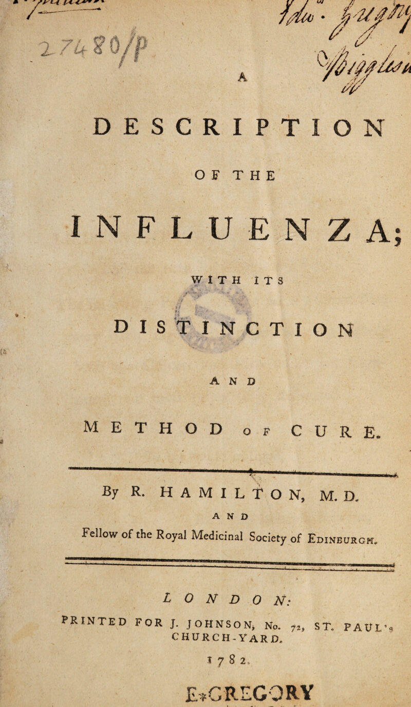 7(Mo A DESCRIPTION OF THE , V INFLUENZA WITH ITS > * 1/.. * distinction AND METHOD of cure. ■ , V v ' ' , * \ By R. HAMILTON, M. D. AND Fellow of the Royal Medicinal Society of Edinburgh. ^ A PRINTED FOR J. JOHNSON, No. fz, ST. PAUL’* CHURCH-YARD. T 7 8 2, E^GREGORY #