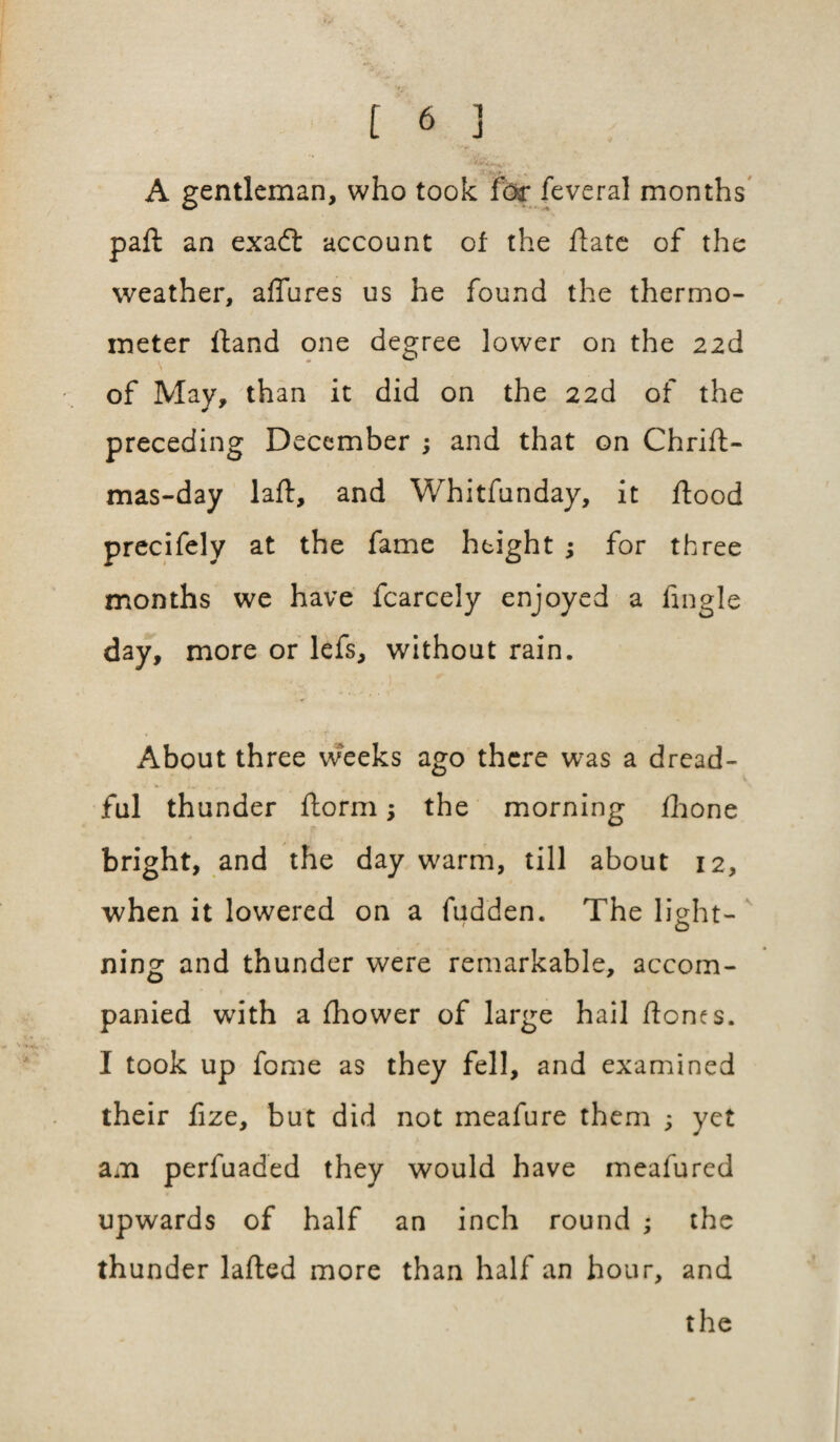 A gentleman, who took fbr feveral months pah an exadt account of the hate of the weather, allures us he found the thermo¬ meter hand one degree lower on the 22d of May, than it did on the 22d of the preceding December ; and that on Chrih- mas-day lah, and Whitfunday, it hood precifely at the fame height ; for three months we have fcarcely enjoyed a fingle day, more or lefs, without rain. About three weeks ago there was a dread¬ ful thunder horm; the morning Ihone bright, and the day warm, till about 12, when it lowered on a hidden. The light- ning and thunder were remarkable, accom¬ panied with a fhower of large hail hones. I took up fome as they fell, and examined their fize, but did not meafure them 3 yet am perfuaded they would have meafured upwards of half an inch round ; the thunder lahed more than half an hour, and the