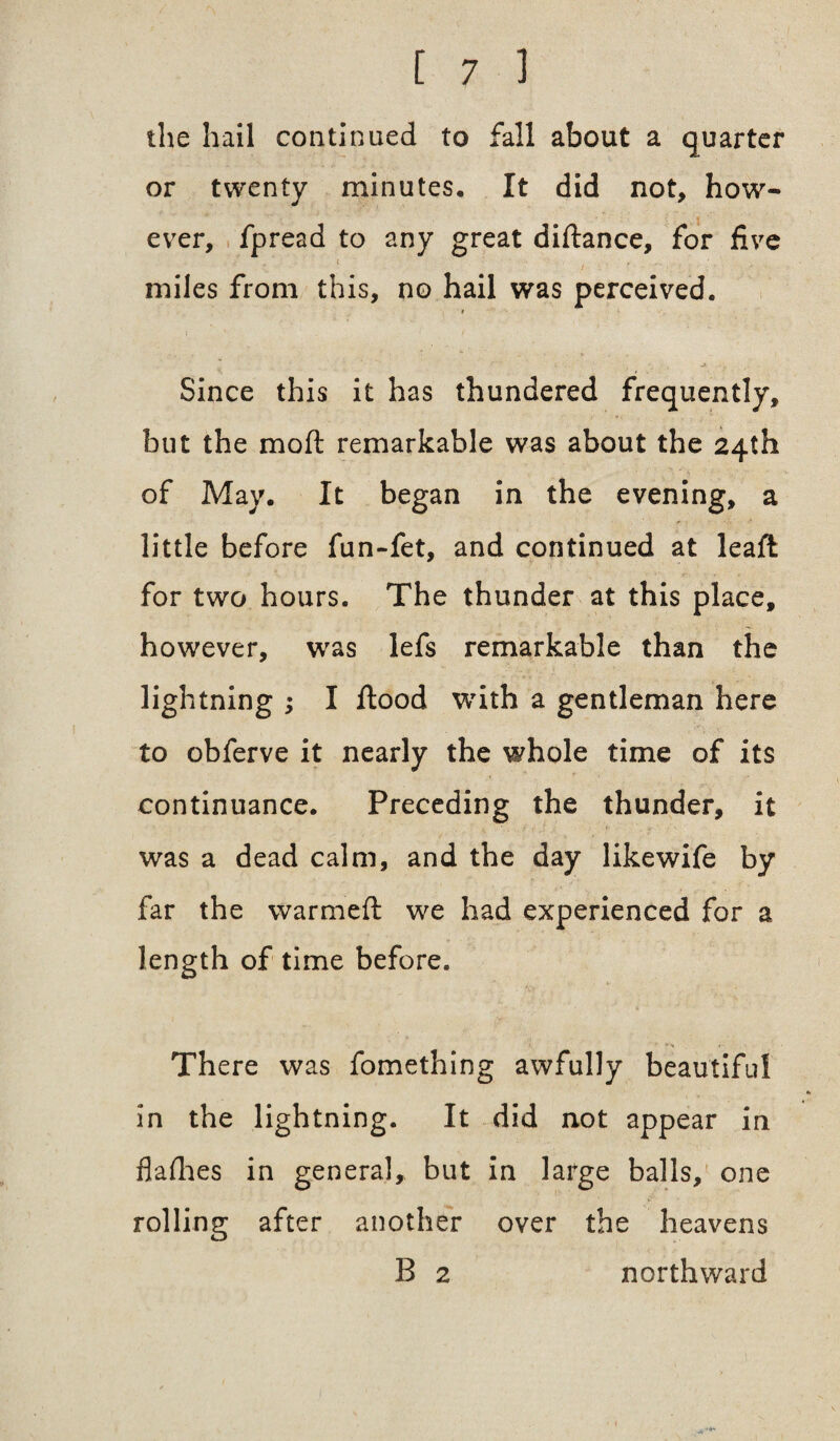 the hail continued to fall about a quarter or twenty minutes. It did not, how¬ ever, fpread to any great diftance, for five \ . miles from this, no hail was perceived. * Since this it has thundered frequently, but the moft remarkable was about the 24th of May. It began in the evening, a little before fun-fet, and continued at leaft for two hours. The thunder at this place, however, was lefs remarkable than the lightning ; I flood with a gentleman here to obferve it nearly the whole time of its continuance. Preceding the thunder, it was a dead calm, and the day likewife by far the warmeft we had experienced for a length of time before. There was fomething awfully beautiful in the lightning. It did not appear in flafhes in general, but in large balls, one rolling after another over the heavens B 2 northward