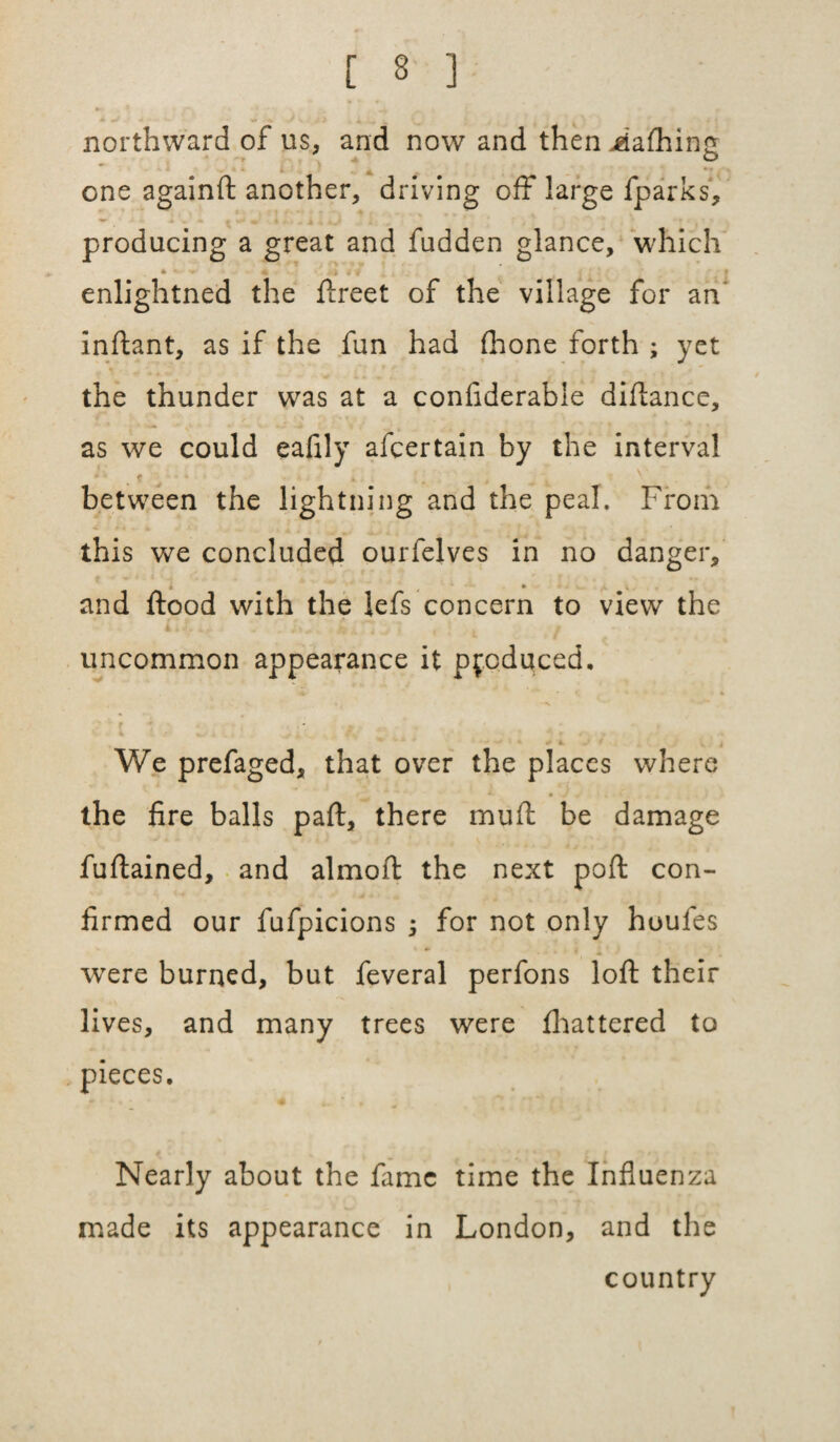 northward of us, and now and then jgiafhing o one againft another, driving off large fparks, producing a great and fudden glance, which * * - • « 4 * i j : j enlightned the ftreet of the village for an' inftant, as if the fun had (hone forth ; yet the thunder was at a confiderable diftance, as we could eafily afcertain by the interval * f between the lightning and the peal. From this we concluded ourfelves in no danger, and flood with the lefs concern to view the uncommon appearance it produced. We prefaged, that over the places where the fire balls part, there mufl be damage fuftained, and almoft the next port con¬ firmed our fufpicions ; for not only houfes were burned, but feveral perfons loft their lives, and many trees were fhattered to pieces. Nearly about the fame time the Influenza made its appearance in London, and the country