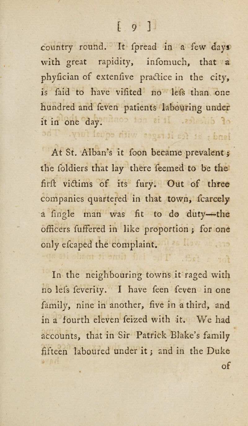 country round. It fpread in a few dayr with great rapidity, infomuch, that a phyfician of extenfive pradice in the city, is faid to have vifited no lefs than one hundred and feven patients labouring under it in one day. At St. Alban's it foon became prevalent; + , . 1 the foldiers that lay there feemed to be the firft vidims of its fury. Out of three companies quartered in that town, fcarcely a fingle man was fit to do duty—the officers fuffered in like proportion; for one only efcaped the complaint. / ■ .. In the neighbouring towns It raged with i no lefs feverity. I have feen feven in one family, nine in another, five in a third, and in a fourth eleven feized with it. We had accounts, that in Sir Patrick Blake's family fifteen laboured under it j and in the Duke of v