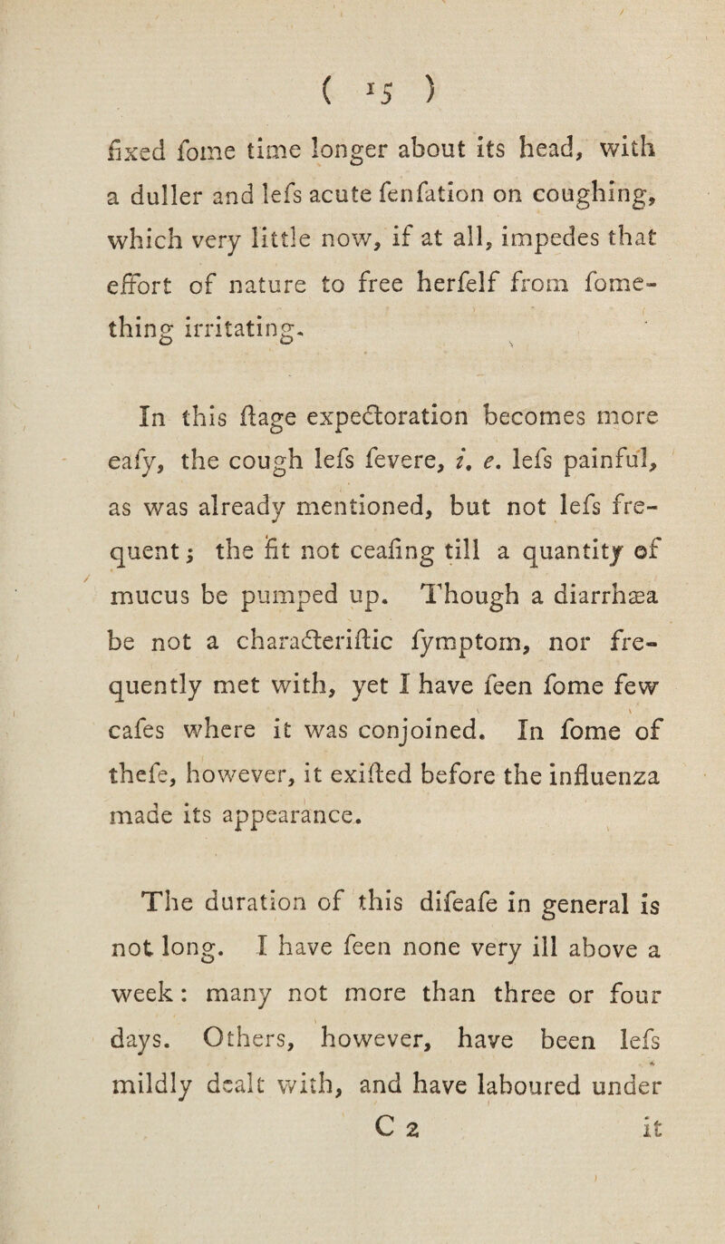 fixed feme time longer about its head, with a duller and lefs acute fenfation on coughing, which very little now, if at all, impedes that extort of nature to free herfelf from feme- thing irritating. In this flage expectoration becomes more eafy, the cough lefs fevere, i, e. lefs painful, as was already mentioned, but not lefs fre¬ quent ; the fit not ceafing till a quantity of mucus be pumped up. Though a diarrhoea be not a charafieriftic fymptorn, nor fre¬ quently met with, yet I have feen feme few V V cafes where it was conjoined. In feme of thefe, however, it exifted before the influenza made its appearance. The duration of this difeafe in general is not long. I have feen none very ill above a week: many not more than three or four days. Others, however, have been lefs mildly dealt with, and have laboured under C 2 it