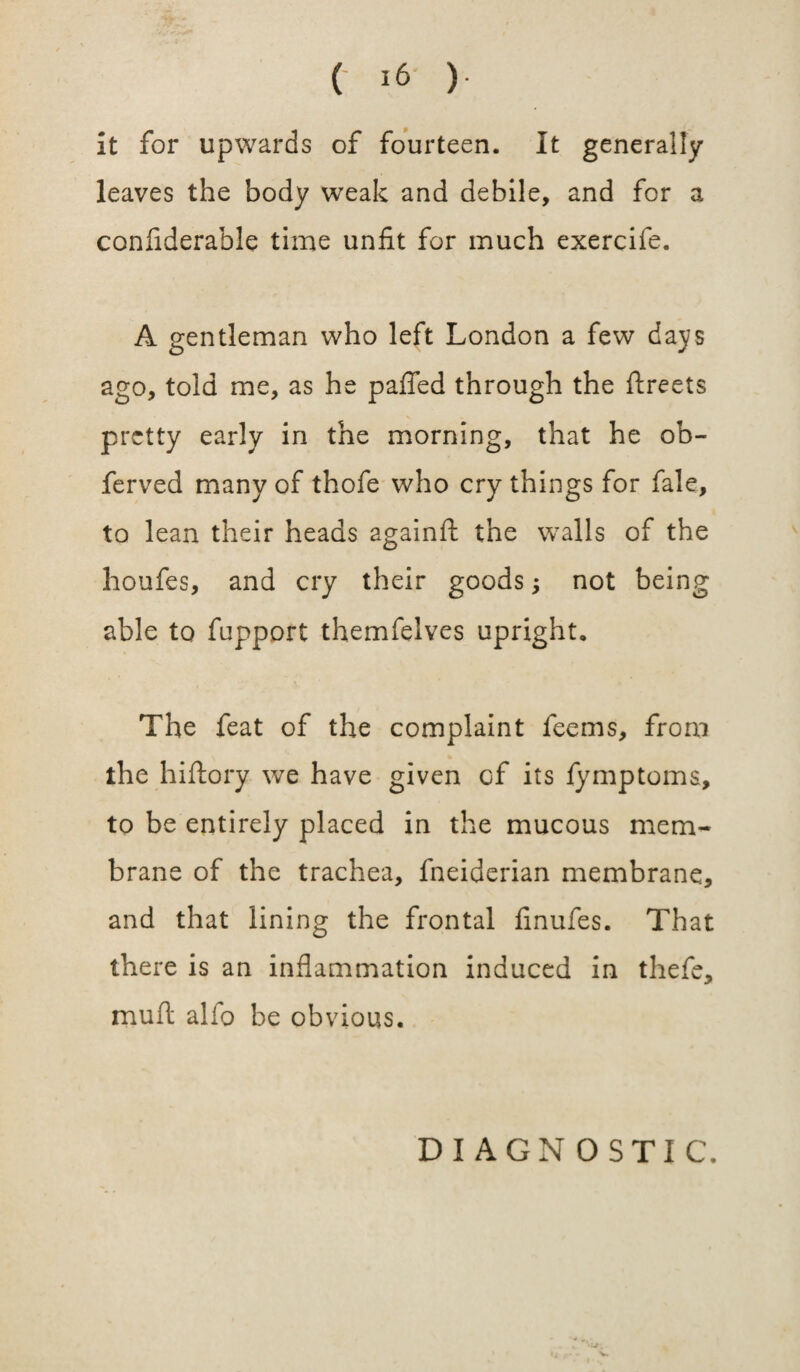 it for upwards of fourteen. It generally leaves the body weak and debile, and for a confiderable time unfit for much exercife. A gentleman who left London a few days ago, told me, as he palled through the ftreets pretty early in the morning, that he ob- ferved many of thofe who cry things for fale, to lean their heads againft the walls of the houfes, and cry their goods; not being able to fupport themfelves upright. The feat of the complaint feems, from the hiftory we have given cf its fymptoms, to be entirely placed in the mucous mem¬ brane of the trachea, fneiderian membrane, and that lining the frontal linufes. That there is an inflammation induced in thefe, muft alio be obvious. DIAGNOSTIC.