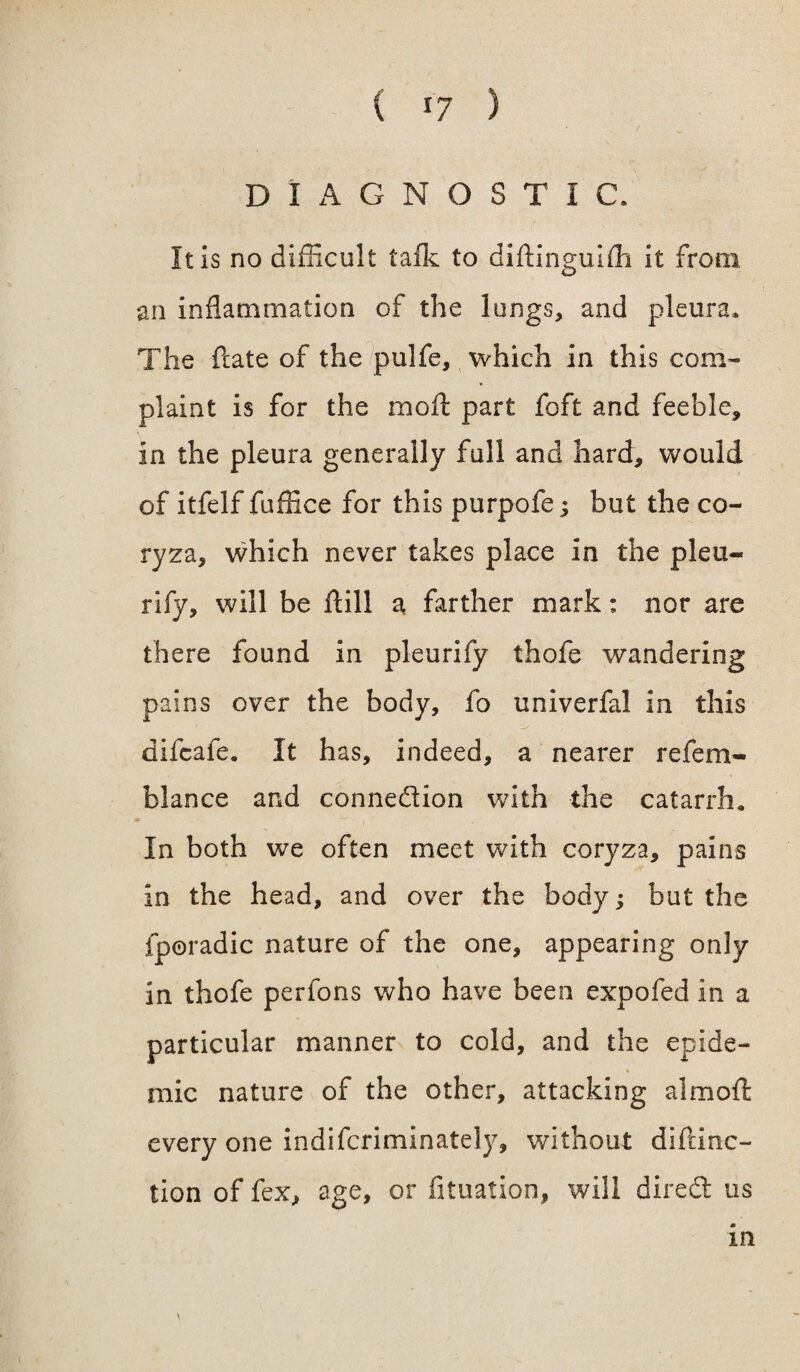 ( *7 ) DIAGNOSTIC. It is no difficult talk to diftinguifli it from an inflammation of the lungs, and pleura. The ftate of the pulfe, which in this com¬ plaint is for the moll part foft and feeble, in the pleura generally full and hard, would of itfelf fuffice for this purpofe; but the co¬ ryza, which never takes place in the pleu- rify, will be Hill a farther mark: nor are there found in pleurify thofe wandering pains over the body, fo univerfal in this difcafe. It has, indeed, a nearer refem- blance and connexion with the catarrh. In both we often meet with coryza, pains in the head, and over the body; but the fporadic nature of the one, appearing only in thofe perfons who have been expofed in a particular manner to cold, and the epide¬ mic nature of the other, attacking aimofl: every one indifcriminately, without diftinc- tion of fex, age, or fituation, will dired us \