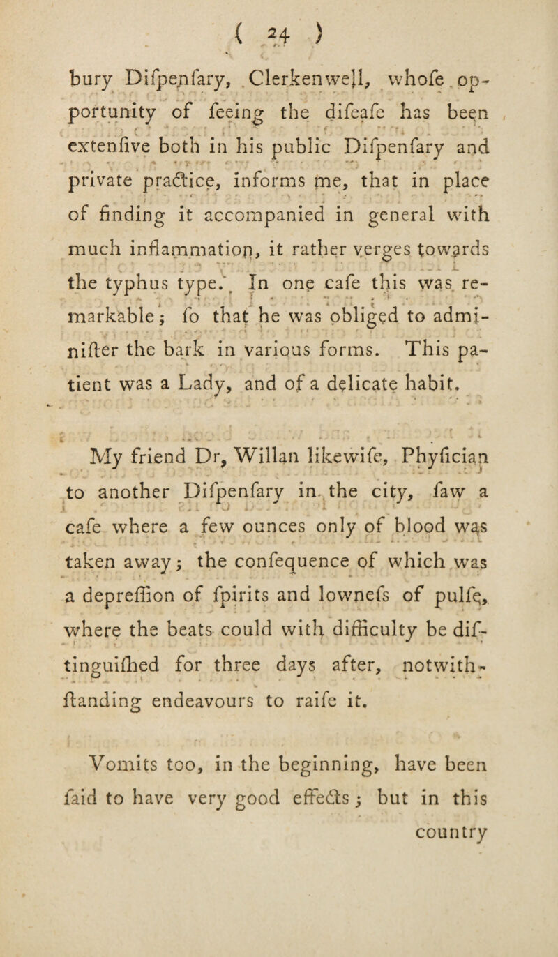 M* bury Difpenfary, . Clerkenwejl, whofe op¬ portunity of feeing the difeafe has been > 4 * * ■ f »* - * - ' * V ; > _ 4 • - * extenfive both in his public Difpenfary and ^ « •.. . • < • '• * •• / * private practice, informs me, that in place ' ' - . of finding it accompanied in general with much inflammation, it rather verges towards ■, .  v' \ - - - e the typhus type. . In one cafe this was re- /*» V -» • '* «' ** ** • * * i X A markable; fo that he was obliged to admi- - « . >.-•** t v ■ » * • nifter the bark in various forms. This pa- tient was a Lady, and of a delicate habit. My friend Dr, Willan likewife, Phyfician to another Difpenfary in.t the city, faw a i « t^ i ■ vJ Lr- - ■ * ' k ' < * • \ • • / cafe where a few ounces only of blood was ' ■ v ■ . V • V . », ' . , . iii L taken away; the confequence of which was a depreffion of fpirits and lownefs of pulfq, where the beats could with difficulty be dif- tinp-uilhed for three days after, notwxth- ♦ * P L . . ~ \ « . i. * • • ' ' * A • « A Ji, * 1 - * •«*/•» • % ftanding endeavours to raife it. Vomits too, in the beginning, have been laid to have very good effects; but in this country
