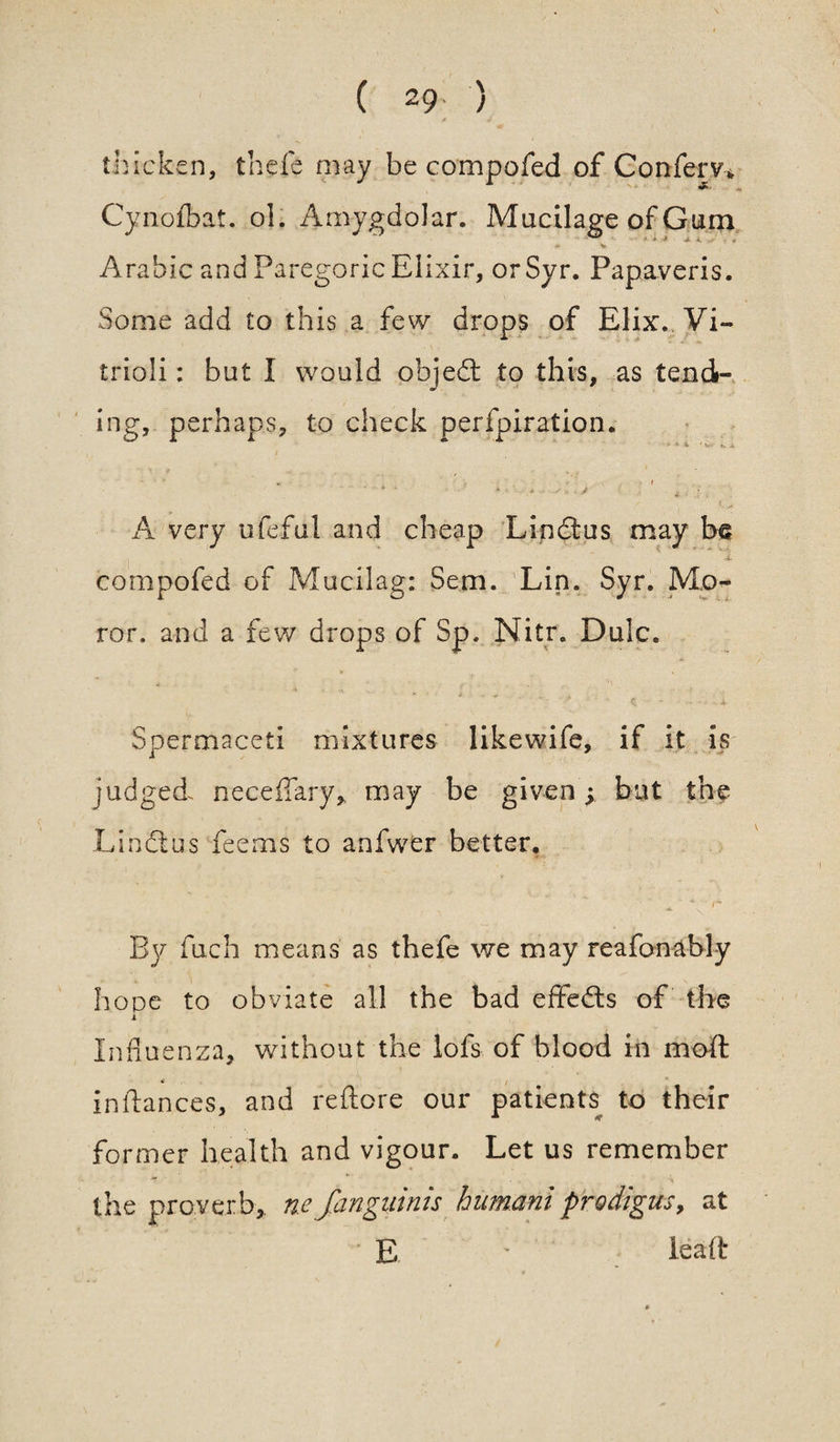 thicken, theft may be compoftd of Confem Cynofbat. ol. Amygdolar. Mucilage of Gum * % Arabic and Paregoric Elixir, or Syr. Papayeris. Some add to this a few drops of Elix. Vi- trioli: but I would objed to this, as tend- ing, perhaps, to check perfpiration. *• a *> A ■ • * • ' * • A very ufeful and cheap Lindus may be , 1 eompofed of Mucilag: Sem. Lin. Syr. Mo¬ tor. and a few drops of Sp. Nitr. Dale. »• V - ■ v •* i .. + . A Spermaceti mixtures likewife, if it is judged, neceffary, may be given; but the Lindas feems to anfwer better, • A • 4 ~ r By fuch means as thefe we may reafonably hope to obviate all the bad effeds of the i Influenza, without the lofs of blood in moft inflances, and reftore our patients to their former health and vigour. Let us remember the proverb,, n.e fangiiinis humani prodigus, at E lead: '  4