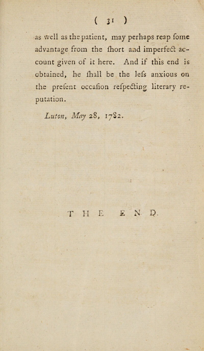 ( 3* ) as well as the patient, may perhaps reap fome advantage from the fhort and imperfedl ac¬ count given of it here. And if this end is obtained, he fhail be the lefs anxious on the prefent occafioa refpedting literary re¬ putation. Luton, May 28, 1782* T H E £ N EE