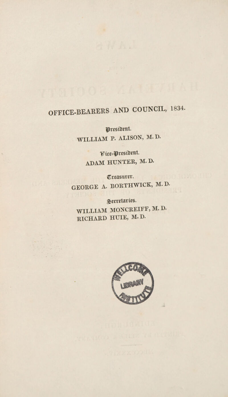 OFFICE-BEARERS AND COUNCIL, 1834. $resitrent. WILLIAM P. ALISON, M. D. VuMPrejsrtrent. ADAM HUNTER, M. D. treasurer. GEORGE A. BORTHWICK, M. D. Secretaries. WILLIAM MONCREIFF, M. D. RICHARD HUIE, M.D.