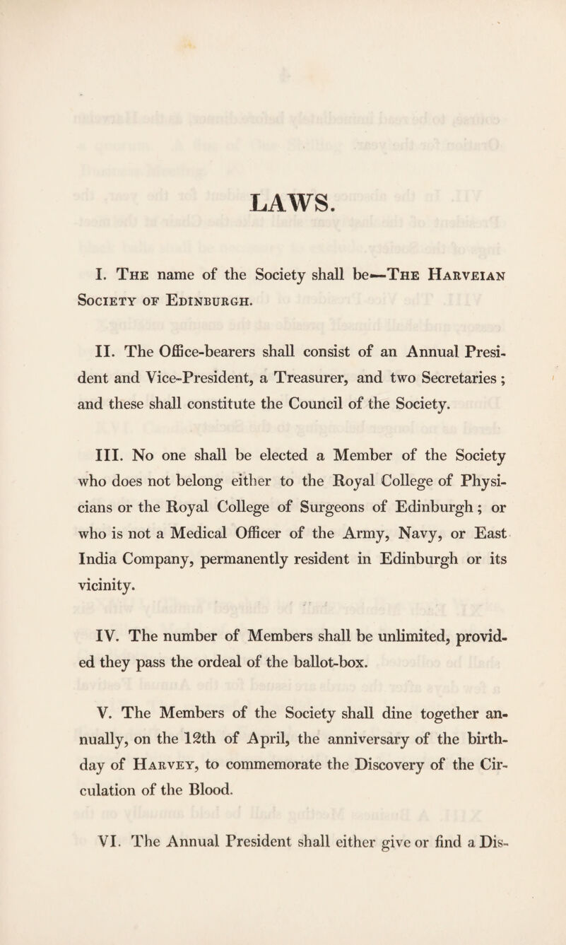 I. The name of the Society shall be—The Harveian Society of Edinburgh. II. The Office-bearers shall consist of an Annual Presi¬ dent and Vice-President, a Treasurer, and two Secretaries; and these shall constitute the Council of the Society. III. No one shall be elected a Member of the Society who does not belong either to the Royal College of Physi¬ cians or the Royal College of Surgeons of Edinburgh; or who is not a Medical Officer of the Army, Navy, or East India Company, permanently resident in Edinburgh or its vicinity. IV. The number of Members shall be unlimited, provid¬ ed they pass the ordeal of the ballot-box. V. The Members of the Society shall dine together an¬ nually, on the ISth of April, the anniversary of the birth¬ day of Harvey, to commemorate the Discovery of the Cir¬ culation of the Blood. VI. The Annual President shall either give or find a Dis-