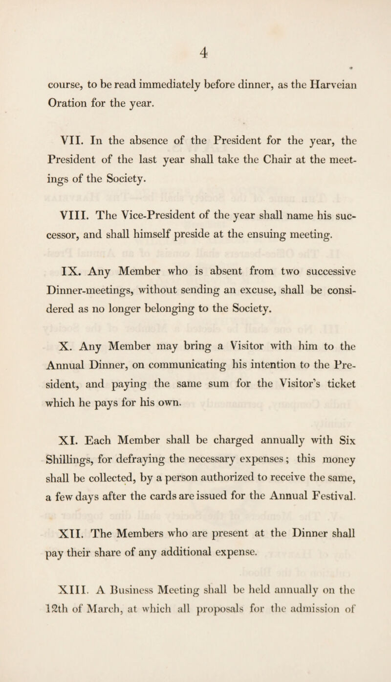 course, to be read immediately before dinner, as the Harveian Oration for the year. VII. In the absence of the President for the year, the President of the last year shall take the Chair at the meet¬ ings of the Society. VIII. The Vice-President of the year shall name his suc¬ cessor, and shall himself preside at the ensuing meeting. IX. Any Member who is absent from two successive Dinner-meetings, without sending an excuse, shall be consi¬ dered as no longer belonging to the Society. X. Any Member may bring a Visitor with him to the Annual Dinner, on communicating his intention to the Pre¬ sident, and paying the same sum for the Visitor's ticket which he pays for his own. XI. Each Member shall be charged annually with Six Shillings, for defraying the necessary expenses; this money shall be collected, by a person authorized to receive the same, a few days after the cards are issued for the Annual Festival. XII. The Members who are present at the Dinner shall pay their share of any additional expense. XIII. A Business Meeting shall be held annually on the 12th of March, at which all proposals for the admission of