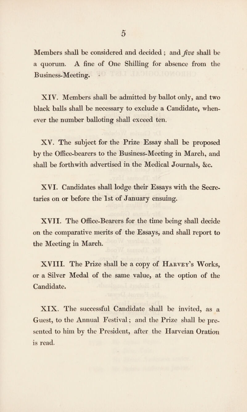 Members shall be considered and decided; and Jive shall be a quorum. A fine of One Shilling for absence from the Business-Meeting. XIV. Members shall be admitted by ballot only, and two black balls shall be necessary to exclude a Candidate, when¬ ever the number balloting shall exceed ten. XV. The subject for the Prize Essay shall be proposed by the Office-bearers to the Business-Meeting in March, and shall be forthwith advertised in the Medical Journals, &c. XVI. Candidates shall lodge their Essays with the Secre¬ taries on or before the 1st of January ensuing. XVII. The Office-Bearers for the time being shall decide on the comparative merits of the Essays, and shall report to the Meeting in March. XVIII. The Prize shall be a copy of Harvey’s Works, or a Silver Medal of the same value, at the option of the Candidate. XIX. The successful Candidate shall be invited, as a Guest, to the Annual Festival; and the Prize shall be pre¬ sented to him by the President, after the Harveian Oration is read.