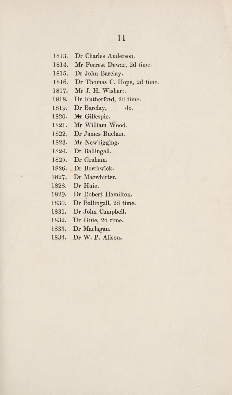 1814. Mr Forrest Dewar, 2d time. 1815. Dr John Barclay. 1816. Dr Thomas C. Hope, 2d time. 1817. Mr J. H. Wishart. 1818. Dr Rutherford, 2d time. 1819. Dr Barclay, do. 1820. Mr Gillespie. 1821. Mr William Wood. 1822. Dr James Buchan. 1823. Mr Newbigging. 1824. Dr Ballingall. 1825. Dr Graham. 1826. Dr Borthwick. 1827. Dr Macwhirter. 1828. Dr Huie. 1829. Dr Robert Hamilton. 1830. Dr Ballingall, 2d time. 1831. Dr John Campbell. 1832. Dr Huie, 2d time. 1833. Dr Maclagan. 1834. Dr W. P. Alison.