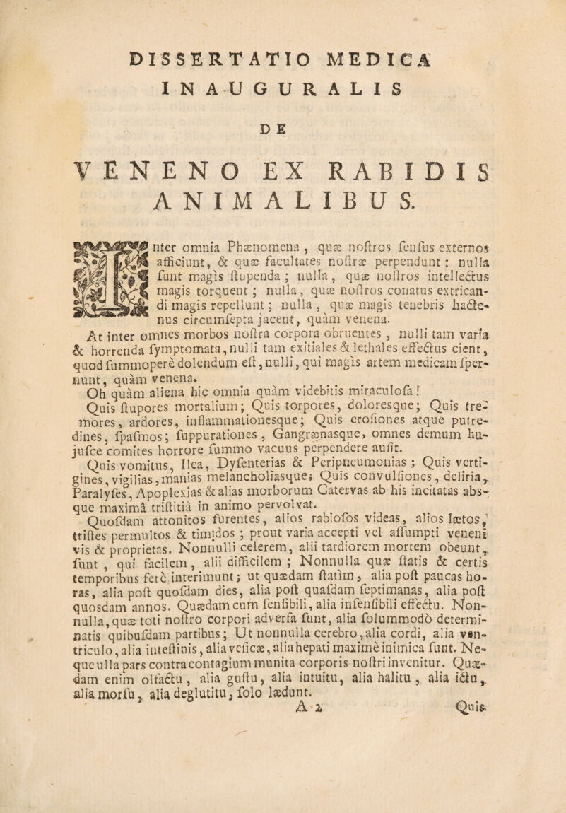 INAUGURALIS D E VENENO EX RABIDIS ANIMALIBUS. nter omnia Phaenomena , quse noflros fenfus externos afficiunt, & quse facultates noflros perpendunt : nulla funt magis ftupenda ; nulla, qu® noflros intelledfcus magis torquent ; nulla, quse noflros conatus extrican¬ di magis repellunt; nulla , quse magis tenebris hadfce* nus circumfepta jacent, quam venena. At inter omnes morbos noftra corpora obruentes , nulli tam varia & horrenda fymptomata, nulli tam exitiales & lethales effe&us cient, quod fummopere dolendum eft, nulli, qui magis artem medicam fper* nunt, quam venena* Oh quam aliena hic omnia quam videbitis miraculofa! Quis ftupores mortalium; Quis torpores, doloresque; Quis tre¬ mores, ardores, inflammationesque; Quis erofiones atque putre¬ dines, fpafmos; fuppurationes, Gangrxnasque, omnes demum hu- jufce comites horrore fummo vacuus perpendere au fit. Quis vomitus, Ilea, Dyfenterias & Peripneumonias ; Quis verti¬ gines, vigilias, manias melancholiasque i Quis convulfiones, deliria r Faralyfes, Apoplexias & alias morborum Catervas ab his incitatas abs¬ que maxima triftitia in animo pervolvat. Quofdam attonitos furentes, alios rabiofos videas, alios laetos,1 triftes permultos & timidos ; prout varia accepti vel affumpti veneni vis & proprietas. Nonnulli celerem, alii tardiorem mortem obeunt,, funt , qui facilem , alii difficilem ; Nonnulla quae flatis & certis temporibus fere interimunt; ut quxdam ftatim 3 alia poft paucas ho¬ ras, alia poft quofdam dies, alia poft quafdam feptimanas, alia poft quosdam annos. Quxdam cum fen fi bili, alia infenfibili effe&u. Non¬ nulla, quse toti noftro corpori adverfa funt, alia folummod6 determi¬ natis quibufdam partibus; Ut nonnulla cerebro,alia cordi, alia ven¬ triculo, alia inteftinis, alia veficx, alia hepati maxime inimica funt. Ne¬ que ulla pars contra contagium munita corporis noftriinvenitur. Qux¬ dam enim oifadtu, alia guftu, alia intuitu, alia halitu , alia i&u, alia morfu, alta deglutitu, folo laedunt. A z Qui&