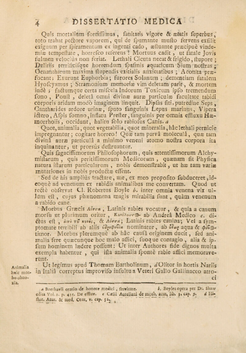 Animalia hsic mor¬ bo obno¬ xia. 4 DISSERTATIO MEDICA • Quis mortalium forriffimus, fani taris vigore & astatis fuperbus* toto trahat pedore vaporem, qui de fpumante rnufto fervens exfilit exiguum per fpiramentum ex ingenti cado, asftuante prascipue vinde¬ mias tempeflate , horrefco referens t Mortuus cadit , ut fatale Jovis fulmen velocius non feriat. Lethali Cicuta necat & frigido, ftupore ; Deliriis terrifici fqu e horrendum fpafrnis aquaticum Sium noltras ; Oenafit harum maxima (lupendis exitialis anxietatibus ; Aconita pras- focant; Exurunt Euphorbia; furores Solanum ; dementiam fatalem Hyofcyamus ; Stramonium memorias vim deletam parft, & mortem inde 5 fadumque certa mifcela Indorum Toxicum ipfo tremendum fono , Poult , deleta omni divinas auras particulas facultate tabidi corporis aridam modo imaginem linquit. Dipfas fiti, putredine Seps, Cantharides ardore urinas, fputo fanguinis Lepus marinus, Vipera idero , Afpis fomno,inflatu Prefier,fanguinis per omnia effluxuHas- inorrhoiis, occidunt, halitu folo rabiofus Canis, a Quot,animalia, quot vegetabilia, quot mineralia,hiclethali pernicie impregnantur; cogitare horreo! Quas tam parva moleculi, quas tam divini auras particula a minimo veneni atomo noftra corpora ita inquinantur, ut prorsus deUruantur. Quis fagaciflimorum Philofophorum, quis attentifiimorum Alchy- miflarum , quis peritiflimorum Medicorum , quasnam fit Phyfica natura iflarum particularum , nobis demonflrabit 3 ut has tam varise mutationes in nobis produdlas e/Tent. Sed de his amplius tradare, me, ex meo propofito fubduceret ,Id- coque ad venenum ex rabidis animalibus me convertam. Quod ut rede obfervat Cl. Robertus Boyle b. inter omnia venena vix ul¬ lum eft , cujus phasnomena magis mirabilia funt, quam venenum a rabido cane. Morbus Grascis Avrc-x , Latinis rabies vocatur , & quia a canum morfu ut plurimum oritur , ab Andrei Medico c. di- dus efl; , k.7ro tZ xwcsy & Avrtra * Latinis rabies canina*, Vel a fym- ptomate terribili ab aliis vfyofoGt* nominatur, ab v$a£ aqua & timor. Morbus plerumque ab h£c caufa originem ducit, fed ani¬ malia fere quascunque hoc malo affici, fuoque contagio , alia & ip- fuin hominem laedere poffunt: Ut inter Authores fide dignos multa exempla habentur , qui ifta animalia fponte rabie affici memorave¬ runt. Ut legimus apud Thomam Bartholinum, ^/Olitor in hortis Narifs in Italia correptus improvifo infultu a Veteri Gallo Gallinaceo atro¬ ci a Boethayii oratio de honore inediti , fervitute. l>. Boyles opera per Dr. Shaiv edita Vol.r. p. 4?*. De efflur. c Caelii Aureliani de rayib, acuc, lib, j» cap. 4 lii- ftet. Acat. 6c med. Cent. v. cap. $z, - t»—- • #4