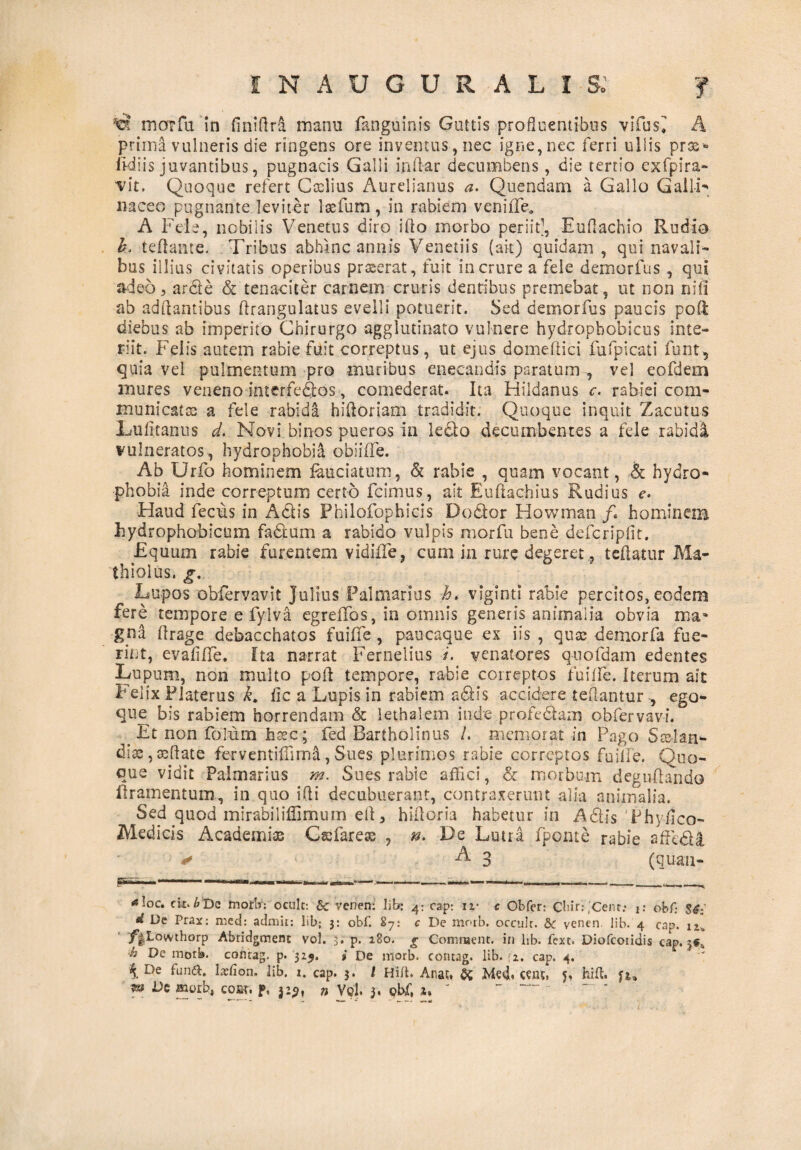 marfu in fmillra manu fanguinis Guttis profluentibus vifus^ A primi vulneris die ringens ore inventus, nec igne, nec ferri ullis prae»* ikiiis juvantibus, pugnacis Galli indar decumbens , die tertio exfpira- vit. Quoque refert Ccelius Aurelianus a. Quendam a Gallo Galli naceo pugnante leviter lasfum, in rabiem veniffid A Fele, nobilis Venetus diro illo morbo periit1, Eudachio Rudia h. tedante. Tribus abhinc annis Venetiis (ait) quidam , qui navali¬ bus illius civitatis operibus praserat, fuit in crure a fele demorfus , qui adeo, arde & tenaciter carnem cruris dentibus premebat, ut non nili ab adftantibus drangulatus evelli potuerit. Sed demorfus paucis poli diebus ab imperito Chirurgo agglutinato vulnere hydropbobicus inte¬ riit. Felis autem rabie fuit correptus, ut ejus domeflici fufpicati funt, quia vel pulmentum pro muribus enecandis paratum , vel eofdem mures veneno interfedos, comederat. Ita Hildanus c. rabiei com¬ municat® a fele rabida hidoriam tradidit. Quoque inquit Zacutus Lufitanus d. Novi binos pueros in ledo decumbentes a fele rabida vulneratos, hydrophobia obiiffe. Ab Urfo hominem feuciatum, & rabie , quam vocant, & hydro¬ phobia inde correptum certo fcimus, ait Euftachius Rudius e. Haud fecus in Adis Philofophieis Dodor Howman /. homine® hydrophobicum fadum a rabido vulpis morfu bene defcripfit. Equum rabie furentem v id ille, cum m rure degeret, t edatur Ma- thiolus. g. Lupos obfervavit Julius Palmarius h. viginti rabie percitos, eodem fere tempore e fyiva egreffos, in omnis generis animalia obvia ma¬ gna drage debacchatos fuilfe , paucaque ex iis , qua; demorfa fue¬ rint, evadlTe. Ita narrat Fernelius i. venatores quofdam edentes Lupum, non multo pod tempore, rabie correptos fuilfe. iterum ait Felix Flaterus k, fic a Lupis in rabiem adis accidere tedantur, ego- que bis rabiem horrendam & lethalem inde profedam obfervavi. Et non folum hsec; fed Bartholinus /. memorat-in Pago Sselan- diae, sedate ferventiliirna, Sues plurimos rabie correptos fuilfe. Quo¬ que vidit Palmarius m. Sues rabie affici, & morbum degudando llramentum, in quo ifti decubuerant, contraxerunt alia animalia. Sed quod mirabiliffimum ed, hidoria habetur in Adis Thydco- Medicis Academi® Csefare® , n. De Lutra fponte rabie affedi -^3 (quan- <«Ioc. cit. 6De morb: ocult: & vcnen: lib; 4; cap: iv c Obfcr: Clur:,'Cent: j: obf: $*.' d De Prax: mcd: admit: lib; 3: obf. 87: c De morb. occulr. &c venen lib. 4 cap. u» /|Lowthorp Abridgment vol. 3. p. 180. £ Comment. in lib. fext. Diofcoiidis cap. jf* h De morb. contag. p. 325. i De morb. contag. lib. fi. cap, 4. \ De ffind. lslion. lib, i. cap. 3. I Hilt. Anat. & C«lt, 5, hift. m De morb, cow. p, 32$, n Vol. 3. obf, z. ' - --