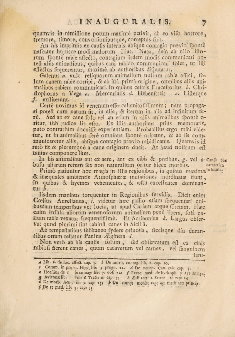 quamvis in r£miffione potum maxime petivit, ab eo vifo horrore, tremore, timore, convulfionibusque, correptus fuit. An his imprimis ex caulis internis abfque contagio praevio'fponte nafcatur hujusce modi malorum Ilias. Nata, dein ab ullo illo¬ rum fponte rabie affe£io, contagium iisdem modis communicari po- teft aliis animalibus, quibus cani rabido communicari folet , ut illi eifiedlus fequerentur, maxime ab authoribus difputatur. Galenus a. vult reliquorum animalium nullum rabie affici, fo- lum canem rabie corripi, & ab illi prima origine, omnibus aliis ani¬ malibus rabiem communicari- In quibus caftris Fracaflorius b. Chri- Hophorus a Vega c. Mercurialis d. Hebenftreit Liflerque f. exfliterunt. Certe novimus id venenum efie-calamitofiffimum; nam propaga¬ ri poteft cum natum fit, in alia, & iterum in alia ad infinitum fe¬ re. Sed an ex cane folo vel an etiam in aliis animalibus fponte o- ritur, fub judice lis efto. Ex iliis authoribus prius memoratis, rputo contrarium docuifle experientiam. Probabilius ergo mihi vide¬ tur, ut in animalibus fere omnibus fponte oriretur, & ab iis com¬ municaretur aliis, abfque contagio praevio rabidi canis. Quamvis id raro fit & plerumque a cane originem ducit. At haud noilrum efl tantas componere lites. In his animalibus aut ex aere, aut ex cibis & potibus, g. vel a-Cau & pi& bufu aliarum rerum fex non naturalium oritur hicce morbus. catarctica Primo patiuntur hoc magis in illis regionibus, in quibus maxim«inbHm?! «St inaequales ambientis Atmofphasrce mutationes inordinatae fiunt, in quibus & hyemes vehementes, & aeftu excellentes dominan¬ tur h. Iisdem manibus torquentur in Regionibus fervidis. Dicit enim Coelius Aurelianus, i. videtur haic pallio etiam frequentari qui¬ busdam temporibus vel locis, ut apud Cariam atque Cretam. Hsc enim Infula aliorum venenoforiim animalium pene libera, fola ca¬ num rabie vexatur frequentiffime. Et Scribonius k. Largus obfer- vat quod plurimi fint rabiofi canes in Sicilia. _ Ab tempefiatibus fubitaneo fydere sefiuofis, ficcisque diu duran¬ tibus ortam teftatur Paulus ASgineta /. Non vero ab his caufis folum , fed obfervatum efl ex cibis rabiofi fierent canes, quum cadaverum vel carnes, vel fanguinem lam- —■ --. i. ii __ __ __.^ a Lib. e. de-loc. affedt. cap. f. b De raor!>. coruag. lib. 2. cap. 10, f Comm. inpr<$»n. Hipp. lib. 3. progn. 11. d De venen. Can: tab: cap y. « Horftius de n b: contag: iib: 7: obf: m f p.xerc: med: de hydroph: p: 131 Scijz,» ,2 Aviennxlib: . ^en: 6 Tra6t: 4: cap: b y£«ii tetr: 2 Serm: 2: cap: 24: 3 De rnorb: Acu . ib: 3: cap; ij; k De comp; medie; cap; 43; med: art; prind»;