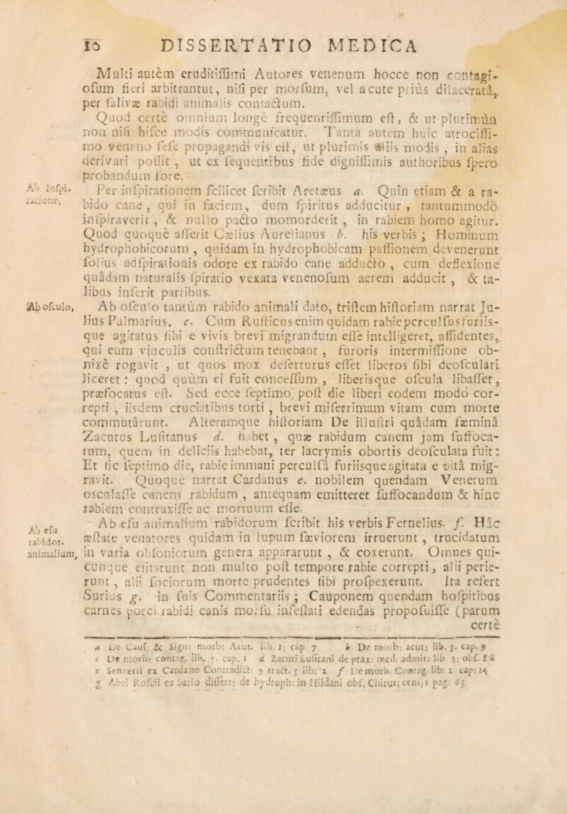 Ab Infpi- jurione, $bofculo, Ab efii rabi dor. animalium. fo DISSERTATIO MEDICA Multi autem eruditiffimi Antores venenum hocce non contagf- ofum fieri arbitrantut, nili per morfum, vel acute prius dilacerati,, per falivae rabidi animalis conta&um. Quod certe omnium longe frequenriffimum efl, & ut plurinum non nifi hifce modis communicatur. Tanta autem huic atrociffi- mo veneno fefe propagandi vis di, ut plurimis aliis modis , in alias derivari poflit , ut ex fequentibus fide digniflimis authoribus fpero probandum lore. Per infpirationem fcilicet fer ibit Aretseus a. Quin etiam & a ra- bido cane, qui in faciem, dum fpiritus adducitur, tantummodo infpiraverit, & nullo pado momorderit , in rabiem homo agitur. Quod quoque aflerit Caelius Aurelianus b. his verbis \ Hominum hydrophohicorurn , quidam in hydrophobicam pafiionem devenerunt folius adfpirationis odore ex rabido cane addudfo , cum deflexione quadam naturalis fpiratio vexata venenofum aerem adducit , & ta¬ libus inferit partibus. Ab ofeu o tantum rabido animali dato, triftem hifloriam narrat Ju¬ lius Palmarius. c. Cum Rufticuseniin quidam rabiepcrculfusfuriis- que agitatus fi hi e vivis brevi migrandum efle inteUigcret, allidentes, qui eum vinculis conftri&urn tenebant , furoris intermiffione ob¬ nixe rogavit , ut quos mox deferturus efTet liberos fibi deofculari liceret: quod quum ei fuit conceflum , liberisque ofcula libafiet, praefocatus efl. Sed ecce feptimo pofl die liberi eodem modo cor¬ repti , iisdem cruciatibus torti , brevi miferrimam vitam cum morte commutarunt. Alteramque hitloriam De illuftri quadam faemina Zacutus Lufitanus d. habet , quae rabidum canem jam fufroca- tum, quem in deliciis habebar, ter lacrymis obortis deofculata fuit: Et fi c feptimo die, rabie immani perculfa furiisque agitata e -z/ita mig¬ ravit. Quoque narrat Cardanus e. nobilem quendam Venetum oscalafie canem rabidum , antequam emitteret fufiocandum & hinc rabiem contraxifie ac mortuum e ile. Ab.«fu animalium rabidorum feribit his verbis Fernelius. f. Hac «flate venatores quidam in lupum fasviorem irruerunt , trucidatum in varia obfoniorum genera appararunt , & coxerunt. Omnes qui¬ cunque efitarunt non multo pofl tempore rabie correpti, alii perie¬ runt , alii foeiorum morte prudentes fibi profpexerunt. Ita refert Surias g. in fu i s Commentariis ; Cauponem quendam hofpitibus carnes porci rabidi canis morfu infefiati edendas propofuifTe (parum certe a Lc CjuT: Sign: rnoib: Acue. lib. j. c«p 7 b IX’ moib; acut: lib. 3. cap. 9 c O» morbr coiure,. Iib. 5. cap. 1 d Zacuti Lufttani de prax: nacd: adrnir: lib j: obf i’ * c Seru cui ex Cardano Contradici: 9 na&. <; lib: ‘x / De moib. Contag- lib: 1 cap: 14