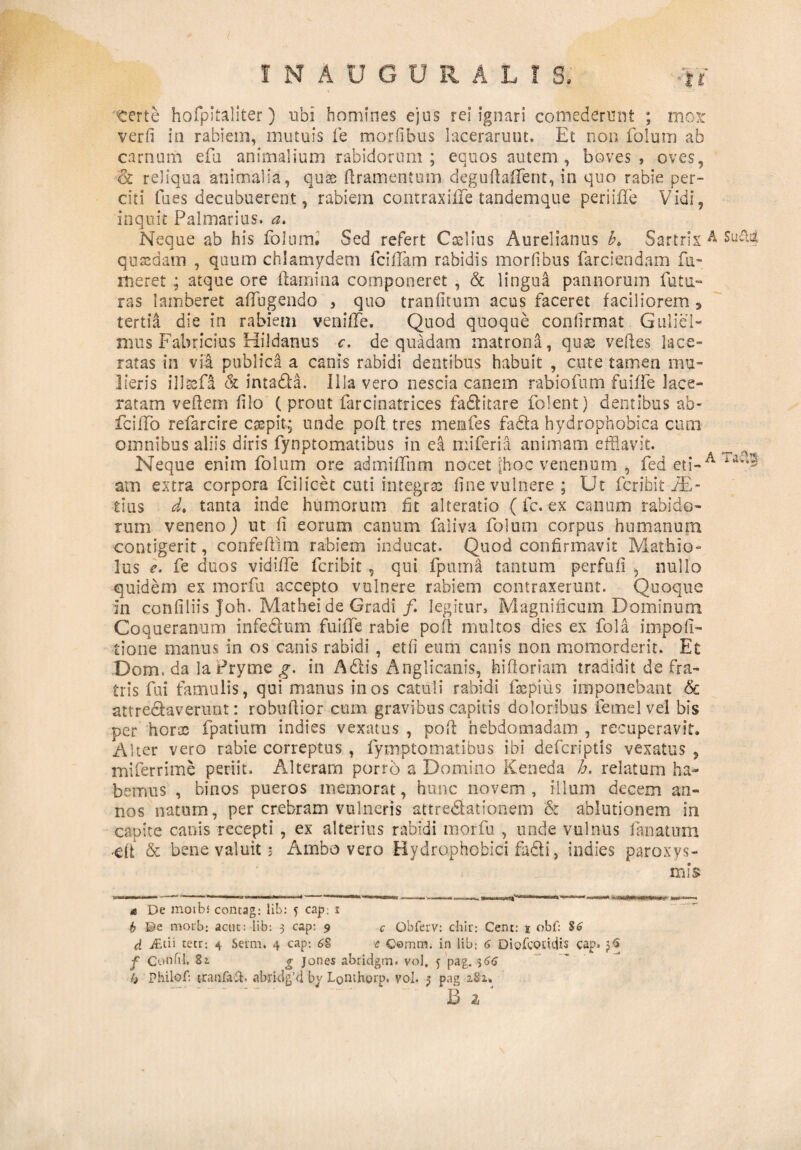 terte hofpitaliter) ubi homines ejus rei ignari comederunt ; mox verfi in rabiem, mutuis fe morfibus lacerarunt. Et non folum ab carnum efu animalium rabidorum ; equos autem , boves, oves, '& reliqua animalia, qute flramentum deguflaffent, in quo rabie per¬ citi fues decubuerent, rabiem contraxiffe tandemque periiiTe Vidi, inquit Palmarius, a. Neque ab his folum. Sed refert Ccelius Aurelianus A Sartrix A Sut?4 quaedam , quum chlamydem fciffam rabidis morlibus farciendam fu- meret ; atque ore flamina componeret , & lingul pannorum futu¬ ras lamberet affugendo , quo tranfitum acus faceret faciliorem 3 tertia die in rabiem veniffe. Quod quoque conlirmat G illici¬ mus Fabricius Hildanus c. de quadam matrona, quas velles lace¬ ratas in via publica a canis rabidi dentibus habuit , cute tamen mu¬ lieris illafi & intada. Illa vero nescia canem rabiofum fuiffe lace¬ ratam veflem filo ( prout farcinatrices faditare folent) dentibus ab- fciffo refarcire caspit; unde pofl tres memfes fada hydrophobica cum omnibus aliis diris fynptomatibus in ea mi feri I animam efflavit. Neque enim folum ore admiffnm nocet [hoc venenum , fed eti-A ia;’- am extra corpora fcilicet cuti integrae fine vulnere; Ut fcribit JE- iius d. tanta inde humorum fit alteratio (fc. ex canum rabido¬ rum veneno) ut ii eorum canum faliva folum corpus humanum contigerit, confeflim rabiem inducat. Quod confirmavit Mathio- lus e. fe duos vidiffe fcribit , qui fpuma tantum perfnfi , nullo quidem ex morfu accepto vulnere rabiem contraxerunt. Quoque in confiliis Joh. Mathei de Gradi/. legitur, Magnificum Dominum Coqueranum infedum fuiffe rabie pofl multos dies ex fola impoffl- tione manus in os canis rabidi , etfi eum canis non momorderit. Et Dom, da la Pryrne g. in Adis Anglicanis, hifloriam tradidit de fra¬ tris fui famulis, qui manus in os catuli rabidi faepius imponebant & attredaverunt: rebullior cum gravibus capitis doloribus femelvel bis per horx fpatium indtes vexatus , pofl hebdomadam , recuperavit. Alter vero rabie correptus , fymptomatibus ibi defcriptis vexatus , miferrime periit. Alteram porro a Domino Keneda b. relatum ha¬ bemus , binos pueros memorat, hunc novem , illum decem an¬ nos natum, per crebram vulneris attredationem & ablutionem in capite canis recepti , ex alterius rabidi morfu , unde vulnus lanatum ■dt & bene valuit; Ambo vero Hydrophobici fadi, indies paroxys¬ mis a De moibs contag: lib: 5 cap; 1 b ©e morb: actit: lib: 3 cap: 9 c Obferv: chir: Cent: 1 obf: S6 d j£tii tetr: 4 Sema. 4 cap: 6S c Gomtn. in lib: 6 Diofcoudis cap* jS f Confli. 82. g jones abridgm. vol. j pag. $66 b Philo f: tranfaft. abrklg’d by Lonthorp. vol. 3 pag 2.81» B l