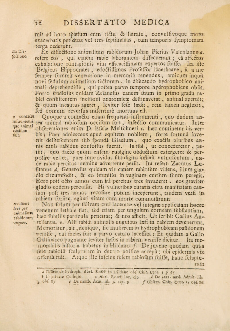 r*Dif itione. A eoma&o initrumcnsi quo animal ©ccifum futii Avulnere levi per asimalium rabidorum Ungues. mis ad horae fpatium cum rldu & latratu, convulfivoque meto, exacerbatis per duas vel tres feptimanas , tum temporis fymptomata terga dederunt. Ex diffedione animalium rabidorum Johan Pierius Valenianus a. refert eos , qui canem rabie laborantem diffecuerant ; ea affedos exhalatione contagionis vim efficaciffimam expertos fuiffe. Ita ififce Belgicus Hippocrates, edodiifimus ProfefTor Iioerhaave, b. a me femper fumma veneratione in memoria tenendus , amicum inquit novi fedulum animalium fedorem , in difecando hydrophobico ani¬ mali deprehendiffe , qui poftea parvo tempore hydrophobicus obiit. Porro ii u dio fu s quidam Zelandi-us canem fuum in primo gradu ra¬ biei confidentem incifioni anatomiese deftinaverat , animal aperuit; & quum incautus ageret, leviter fefe laedit, rem tamen neglexit, fed domum reverfus miferrime mortuus eft. Quoque a contadu. etiam frequenti indrumenti , quo dudum an¬ tea animal rabiofum occifum fuit , infedio communicatur. Inter obfervationes enim D. Efaise Meifchneri c, hxc continetur his ver¬ bis ; Puer adolescens apud equitem nobilem , forte fortuna inve¬ nit delitefcentem fub fpondi Gladium , quo exadis pluribus an¬ nis canis rabidus confoffus fuerat. Is (ibi , ut concederetur , pe¬ tiit, quo fado quum enfem rubigine obdudum extergeret & per¬ polire vellet, puer improvidus fibi digito inflixit vulnufculum , un¬ de rabie percitus nemine advertente periit. Ita refert Zacutus Lu- fitanus d. Generofus quidam vir canem rabiofum videns, illum gla¬ dio circumfodit, & ea immillo in vaginam curfum fuum peregit. Ecce pod odo annos cum ira percitus tres invaderet , eos graviter gladio eodem percudit. Hi vulneribus curatis citra manifeftam ca*a- lam poft tres annos recurare potum inceperunt , tandem vexfi in rabiem furiisq. agitati vitam cum morte commutarunt. Non lolum per falivam cuti laceratae vel integras applicatam hocce venenum lethale fiat, fed etiam per unguium corneam fubdantiam, hscc fubtilis particula penetrat; & nos afficit. Ut Peribit Caelius Au¬ relianus. e. Alii rabidi animalis unguibus lacii in rabiem devenerunt. Memoratur, ait .denique, fic mulierem in hydropbobicam paffiionem veniffe , cui facies fuit a parvo catulo laceffita j Et quidam a Gallo Gallinaceo pugnante leviter laefbs in rabiem veniffe dicitur. Ita me¬ morabilis hidoria habetur in Hildano f De juvene quodam quia fele jabiofa fcalpmram in dexrro pollice accepit: ubi epidermis vix offenfafuit. Atque ille infeius felem rabiofam fuiffe, hanc fclaptu- ram i a Djflm dc hydroph. Abel. Fofcii in Hiidano obf. Chir. Cent. i p. i In piivato Collegio. ( Abel. Roscii l«c, cie. d De yrax. aied. Admir. liB.