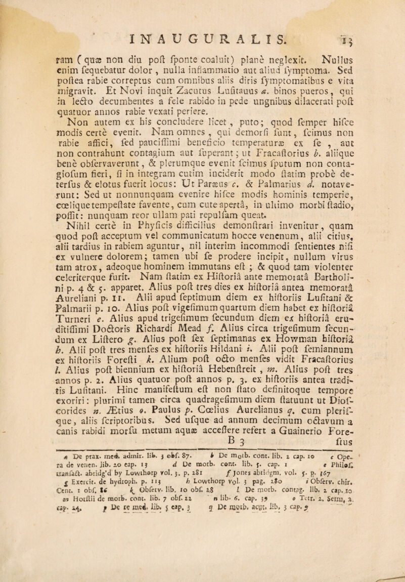 ram C qttse non diu poft fponte coaluit) plane neglexit. Nullus enim fequebatur dolor , nulla inflammatio aut aliud fymptoma. Sed poftea rabie correptus cum omnibus aliis diris fymptomatibus e vita migravit. Et Novi inquit Zacutus Lufitauus a. binos pueros, qui ili ledo decumbentes a fele rabido in pede ungnibus dilacerati pofl: quatuor annos rabie vexati periere. Non autem ex his concludere licet, puto; quod femper hifce modis certe evenit. Nam omnes , qui demorfi funt, icimus non rabie affici, fed pauciffimi beneficio temperaturae ex fe , aut non contrahunt contagium aut fuperant; ut Fracafiorius b. aliique bene obfervavernnt, & plerumque evenit fcimus fputum non conta- giofum fieri, fi in integram cutim inciderit modo fi at i m probe de* terfus & elatus fuerit locus: UtParseusc. & Palmarius d. notave¬ runt: Sed ut nonnunquam evenire hifce modis hominis temperie, coeliquetempeflate favente, cum cute aperta, in ultimo morbi ftadio, poffit: nunquam reor ullam pati repulfam queat. Nihil certe in Phyficis difficilius demonftrari invenitur, quam quod pofl acceptum vel communicatum hocce venenum, alii citius, alii tardius in rabiem aguntur, xiil interim incommodi fentientes nifi ex vulnere dolorem; tamen ubi fe prodere incipit, nullum virus tam atrox, adeoque hominem immutans eft ; & quod tam violenter celeriterque furit. Nam fiatim ex Hiftoria ante memorata Bartholi¬ ni p. 4 & 5. apparet. Alius pofl tres dies ex hifioria antea memorati Aureliani p. Ii. Alii apud feptimuin diem ex hifioriis Lufitani & Palmarii p. 10. Alius poft vigefimum quartum diem habet ex hifiorii Turneri e. Alius apud trigefimum fecundum diem ex hifioria em- ditiffimi Do dor is Richardi Mead /♦ Alius circa trigefimum fecun¬ dum ex Liftero g. Alius pofi fex feptimanas ex Howman faifiorii h. Alii pofi tres rnenfes ex hifioriis Hildani s. Alii pofi femiannum ex hifioriis Forefti k. Alium poft odo rnenfes vidit Fracafiorius /. Alius pofi biennium ex hifioria Hebenftreit , m. Alius poft tres annos p. 2. Alius quatuor poft annos p. 3. ex hifioriis antea tradF tis Lufitani. Hinc manifeftum eft non fiato definitoque tempore exoriri: plurimi tamen circa quadragefimum diem ftatuunt ut Diof- eorides n. Altius 0. Paulus p. Goelius Aurelianus q. cum plerif- que, aliis feriptoribus. Sed ufque ad annum decimum odavum a canis rabidi morfu metum aquas acceflere refert a Guainerio Fore- B 3 ftus s De prax. medi'. admir. lib. j ebf. 87. b De m0tb. cont. lib. z cap. 10 c Ope¬ ra de venen. jib. xo eap. 13 d De raorb. cont. lib. j. cap. 1 e PhiloC xranfaft. abridg’d by Lowtborp vol. 3. p. zSi /jones abtidgm. vol. f. p. i6j £ Exercit. de hydroph. p. uj h Lowthorp vqL 3 pag. zSo i Obferv. chjr. Cenr. 1 obf. ^ Obfetv- lib. 10 obf. 2,8 l De morb. contag. lib, z cap. .10 in Hoiftii de morb. cont. lib. 7 obf. zz n lib- 6. cap. 3? 0 Tctr, z. Serra,, 3.