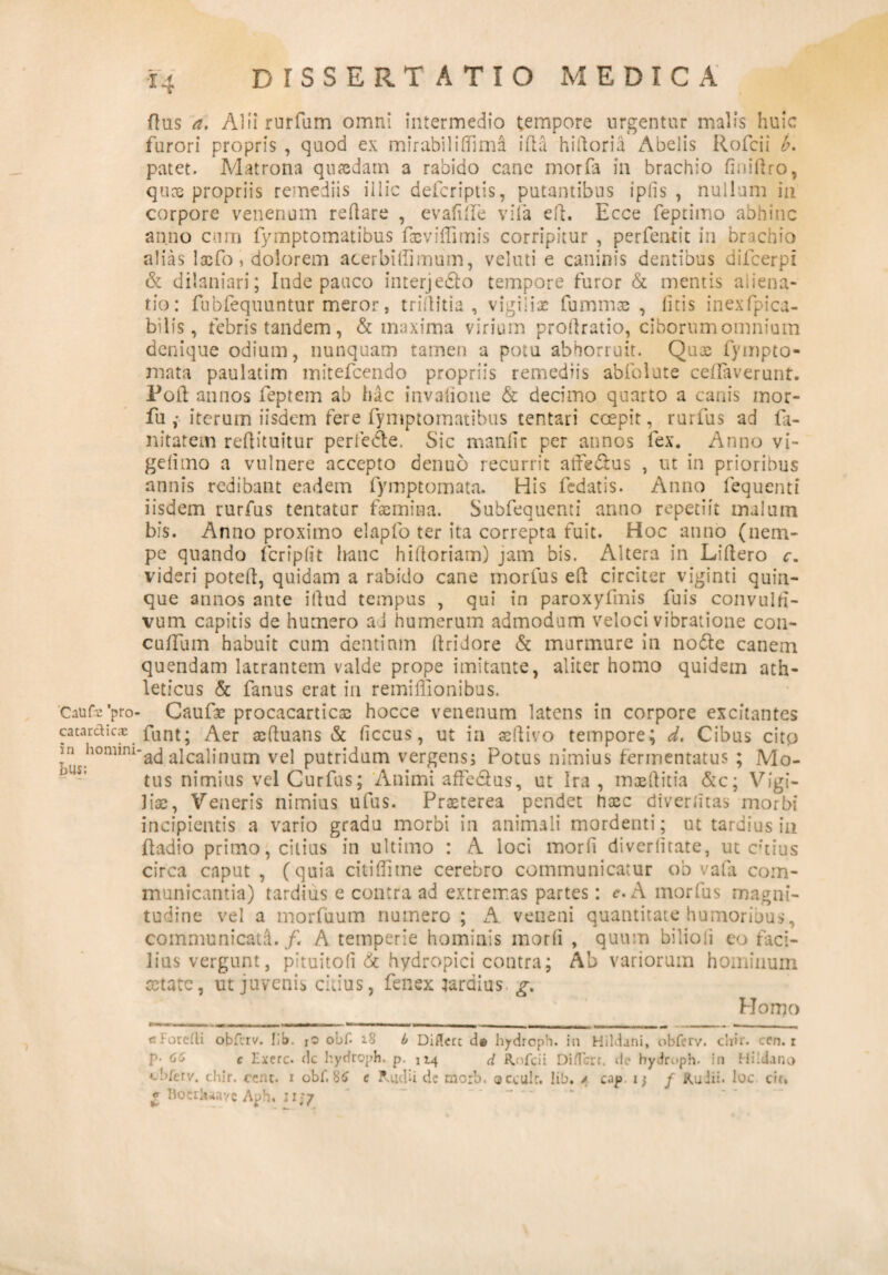 'CaUfa 'pro- catardic® in homini bus; dissertatio medica ftus a. Aliirurfum omni intermedio tempore urgentur malis huic furori propris , quod ex mirabililhma ifla hiftoria Abelis Rofcii b. patet. Matrona quasdam a rabido cane morfa in brachio finiflro, quas propriis remediis illic defcriptis, putantibus ipiis , nullum in corpore venenum reflare , evalide vifa efl. Ecce feptimo abhinc anno cum fymptomatibus fasviffimis corripitur , perfendt in brachio alias lasfo, dolorem acerbillimum, veluti e caninis dentibus difcerpi & dilaniari; Inde pauco interje£lo tempore furor & mentis aiiena- fio: fubfequuntur meror, trillitia , vigilias fummas , litis inexfpica- bilis, febris tandem, & maxima virium prollratio, cihorumomnium denique odium, nunquam tamen a potu abhorruit. Quas fympto- mata paulatim mitefcendo propriis remediis abfolute ceflaverunt. Poft annos feptem ab hac invalione & decimo quarto a canis mor- fu iterum iisdem fere fymptomatibus tentari coepit, rurfus ad fa- nitatem reftituitur perfedle. Sic manlir per annos fex. Anno vi- gelimo a vulnere accepto denuo recurrit atfe&us , ut in prioribus annis redibant eadem fymptomata. His fedatis. Anno fequenti iisdem rurfus tentatur fasmina. Subfequenti anno repetiit malum bis. Anno proximo elapfo ter ita correpta fuit. Hoc anno (nem¬ pe quando fcriplit hanc hifloriam) jam bis. Altera in Liftero c. videri potell, quidam a rabido cane morfus eft circiter viginti quin¬ que annos ante illud tempus , qui in paroxyfmis fuis convulfi- vum capitis de humero ai humerum admodum veloci vibratione con- culfum habuit cum dentium llridore & murmure in no&e canem quendam latrantem valde prope imitante, aliter homo quidem ath¬ leticus & fanus erat in remiffionibus. Caufae procacarticas hocce venenum latens in corpore excitantes funt; Aer acftuans & ficcus, ut in seflivo tempore; d. Cibus cito 'ad alcalinum vel putridum vergens; Potus nimius fermentatus ; Mo¬ tus nimius vel Curfus; Animi afte&us, ut Ira , masflitia &c; Vigi¬ liae, Veneris nimius ufus. Praeterea pendet hxc diverlitas morbi incipientis a vario gradu morbi in animali mordenti; ut tardius in fladio primo, citius in ultimo : A loci morfi diverlitate, ut citius circa caput, (quia citi Hi me cerebro communicatur ob vafa com¬ municantia) tardius e contra ad extremas partes: e, A morfus magni¬ tudine vel a morfuum numero ; A veneni quantitate humoribus, communicata./. A temperie hominis inorli , quum bilioli eo faci¬ lius vergunt, pituitofi & hydropici contra; Ab variorum hominum retate, ut juvenis ciiius, fenex laraius g. Homo ciorefli obferv. IIb. io obf. 2.8 b Diflert d# hydroph. in Hildani, obferv. cliir. ccn. r P- <56 c Exerc. dc hydroph. p. 114 d Rofcii Differt, de hydroph. in Hildano cb/erv. chir. cent. r obf 86 e Riicfi de morb. occulr. lib. / cajo i} f Ruiii. loc cir. £ Bocrlwavc Aph. 11;7