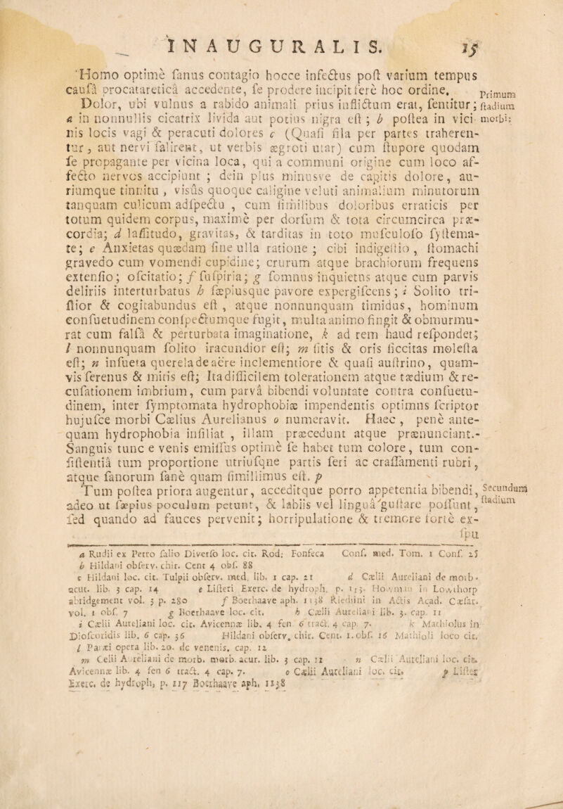 INAUGURA L I S. 'Homo optime fanas contagio hocce inferus poft varium tempus caufa procataretica accedente, fe prodere incipit fere hoc ordine» Primum Dolor, udi vulnus a rabico anima ii prius ioflidtum erat, fentitur; ttadium <5 in nonnullis cicatrix livida aut potius nigra eft ; b poftea in vici morbi: nis locis vagi & peracuti dolores c (Quali fila per partes traheren¬ tur 3 aut nervi falireat, ut verbis aegroti utar) cum ftupore quodam fe propagante per vicina loca, qui a communi origine cum ioco af¬ fecto nervos accipiunt ; dein plus minusve de capitis dolore, au¬ riumque tinnitu , visus quoque caligine vel uti animalium minutorum tanquam culicum adlpectu , cum limilibus doloribus erraticis per totum quidem corpus, maxime per dor fu m & tota circumcirca pra> cordia; d laffitudo, gravitas, & tarditas in toto mnfculofo fyftema- te; e Anxietas quosdam line ulla ratione; cibi indigestio , ftomachi gravedo cum vomendi cupidine; crurum atque brachiorum frequens extenfio; ofcitatio; / fufpiria; g fomnus inquietus atque cum parvis deliriis intertnrbatus h fepiusque pavore expergifcens; * Solito tri- fiior & cogitabundus eft, atque nohnunquam timidus, hominum confuetudinem confpe&umque fugit, multa animo fingit & obmurmu¬ rat cum falfa & perturbata imaginatione, k ad rem haud refpondet; / nonnunquam folito iracundior eft; m litis & oris ficcitas molefla eft; n infueta quereladeaere inclementiore & quali auftrioo, quam¬ vis ferentis & initis eft; Ita difficilem tolerationem atque taedium & re- cufationem imbrium, cum parva bibendi voluntate contra confuetu¬ dinem, inter fymptomata hydrophobiae impendentis optimus fcriptor hujufce morbi Caelius Aurelianus o numeravit. Haec , pene ante¬ quam hydrophobia inii liat , illam praecedunt atque praenunciant.- Sanguis tunc e venis emilfus optime fe habet tum colore, tum con¬ fidentia tum proportione utriufqne partis feri ac craflamenti rubri, atque fanorum fane quam limillimus eft. p Tum poftea priora augentur, acceditque porro appetentia bibendi, Secundam adeo ut fas?pius poculum petunt, & labiis vel linguTguftare poffunt,a*Ulu:u ied quando ad fauces pervenit; horripulatione A tremore forte ex- fpu Conf. rned. Tora, i Conf. 2 5 d Ctelii Aureliani de motb ♦ p. Uv Ho.vim 1 1 . Lowihorp a Rudii ex Petro falio Diverto Ioc. cic. Rod; Fonfeca b Hildani obferv- chir. Cent 4 obf. 88 c Hildani loc. cit. Tulpii obferv. med. Iib. 1 cap. 21 acut. Iib- 5 cap. ,14 e Lilteri Exerc.de hydroph. p. »1 y tiw-vra v.>» x juowuiorp abiidgtrntnt vol. 5 p. 280 / Boerhaave aph. 1-38 Riediini in Adis Acad. Cadar, vol. 1 obf 7 g boerbaave loc. cir. h Caeli i Aurelia1 i iib. 3. cap 11 * Caelii Aureliani loc. cit. Avicennre lib. 4 fcn 6 tradi. 4 cap. 7. k Mac hi olus in Uiofcoridis iib. 6 cap. 36 Hildani obferv. chir. Cent. i.obf. 16 Mathioli loco cit. I Pas aci opera lib. 20. dc venenis, cap. 12 m Celii A reti ani de morb. raatb. acur. lib. 3 cap. u n Cadi Aurelia’ i loc. ci& £;mc. de hydroph, p. 117 Bosihaave sjph. 1x3,8