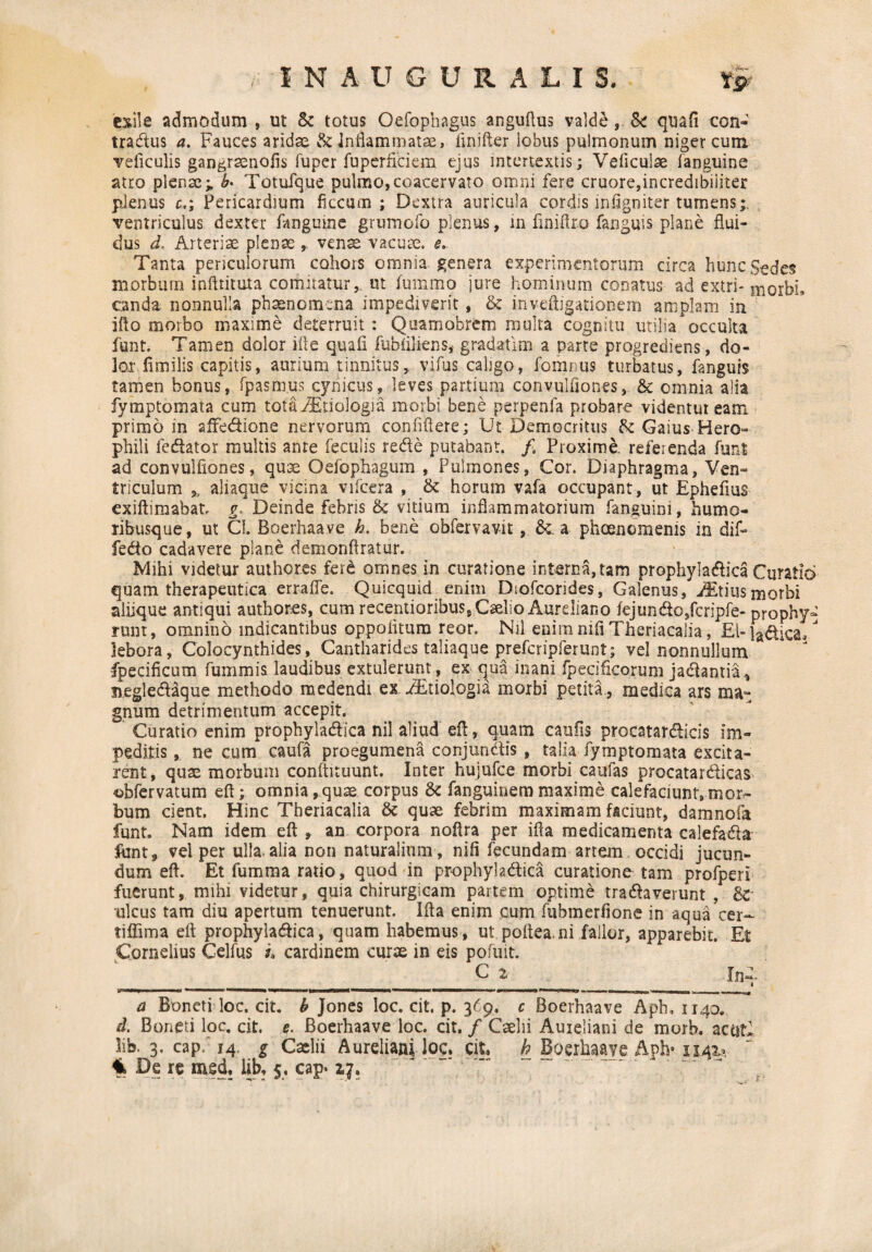 exile admodum , ut Se totus Oefophagus anguftus valde &: quafi con- tradtus a. Fauces aridae & inflammatae, finifter lobus pulmonum niger cum veficulis gan^raenofis fuper fuperficiem ejus intertextis; Veficulae fanguine atro pler.se; b* Totufque pulmo, coacervato omni fere cruore,incredibiliter plenus c,; Pericardium ficcum ; Dextra auricula cordis infigniter tumens;, ventriculus dexter fanguine grumofo plenus, in finiftr.o fanguis plane flui¬ dus d. Arteriae plenae ,, venae vacuae, e. Tanta periculorum cohors omnia genera experimentorum circa hunc Sedes morbum infttituta comitatur,, ut fummo jure hominum conatus ad extri- morbi, canda nonnulla phaenomena impediverit, & inveftigationem amplam in ifto morbo maxime deterruit : Quamobrem multa cognitu utilia occulta funt. Tamen dolor ifte quafi fubiiliens,- gradatim a parte progrediens, do¬ lor fimilis capitis, aurium tinnitus, vifus caligo, fomnus turbatus, fanguis tamen bonus, fpasm.us cynicus, leves partium convulflones, & omnia alia fymptomata cum totfiAEtiologia morbi bene perpeafa probare videntur eam primo in aifedione nervorum confiflere; Ut Democritus & Gaius Hero- phili fcdator multis ante feculis rede putabant. /. Proxime, referenda funt ad convulflones, qu3e Oefophagum , Pulmones, Cor. Diaphragma, Ven¬ triculum * aliaque vicina vifcera , & horum vafa occupant, ut Epheflus exiftimabat g. Deinde febris & vitium inflammatorium fanguini, humo¬ ribusque, ut CL Boerhaave h. bene obfervavit, & a phoenomenis in dif- fedo cadavere plane demonflratur. Mihi videtur author.es fer£ omnes in curatione interna,tam prophyladica Curatio quam therapeutica errafle. Quicquid enim Diofcorides, Galenus, Otitisniorbi aliique antiqui author.es, cum recentioribus, Caelio Aureliano fejundo,fcripfe- prophy- runt, omnino indicantibus oppolitum reor. Nil enim nifi Theriacalia, EI-indica/ lebora, Colocynthides, Cantharides taliaque prefcripferunt; vel nonnullum fpecificum fummis laudibus extulerunt, ex qua inani fpecificorum jadantia, negledaque methodo medendi ex AEtiologia morbi petita, medica ars mat gnum detrimentum accepit. Curatio enim prophyladica nil aliud eft, quam caulis procatardicis im¬ peditis, ne cum caufa proegumena conjundis , talia fymptomata excita¬ rent, quae morbum confiituunt. Inter hujufce morbi caufas procatardicas -obfervatum eft; omnia, quae corpus & fanguinem maxime calefaciunt,mor- bum cient. Hinc Theriacalia & quae febrim maximam faciunt, damnofa funt. Nam idem eft , an corpora noftra per ifta medicamenta calefada ftint, vel per ulla.alia non naturalium, nifi fecundam artem occidi jucun¬ dum eft. Et fumma rado, quod in prophyladica curationo tam profperi fuerunt, mihi videtur, quia chirurgicam partem optime tradaverunt , &- ulcus tam diu apertum tenuerunt. Ifta enim cum fubmerfione in aqua cer- liffima eft prophyladica, quam habemus, ut poftea.ni fallor, apparebit. Et Cornelius Celfus i» cardinem curae in eis pofuit. c z In-;. lynwm .*■■■■■■■ ...n————t—^ ■— ■■ -——— —■ --- --- ni. ■, n— - i i - f a Boneti loc. cit. b Jones loc. cit. p. 369. c Boerhaave Aph. 1140. d. Boneti loc, cit. e. Boerhaave ioc. cit, / Caelii Aureliani de morb. acti?* lib. 3, cap. 14. g Caelii Aureliani loc, cit, £ Boerhaave Aph* 1141*