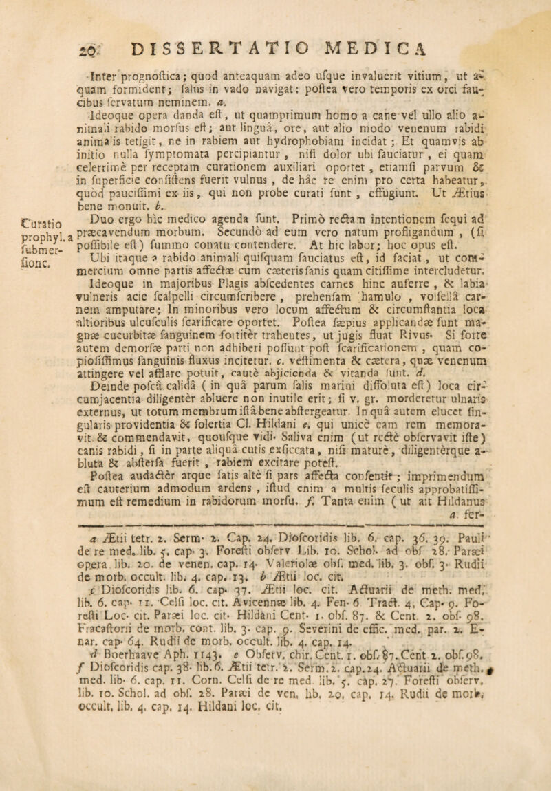 Curatio prophyl. fubmer- fionc. iQ. DISSERTATIO MEDICA Inter prognoftica; quod anteaquam adeo ufque invaluerit vitium, ut 2* quam formident; fatus in vado navigat: poftea tero temporis ex orci fau¬ cibus fervatum neminem, a. Ideoque opera danda eft, ut quamprimum homo a cane vel ullo alio a- nirnali rabido morfus eft; aut lingua, ore, aut alio modo venenum rabidi anima is tetigit, ne in rabiem aut hydrophobiam incidat; Et quamvis ab initio nulla fymptomata percipiantur , nifi dolor ubi fauciatur , ei quam celerrime per receptam curationem auxiliari oportet , etiamfi parvum &c in fuperficie confiftens fuerit vulnus , de hac re enim pro certa habeatur*, quod pauciffimi ex iis, qui non probe curati funt , effugiunt. Ut iEtius bene monuit, b. Duo ergo hic medico agenda funt. Primo reda n intentionem fequi ad praecavendum morbum. Secundo ad eum vero natum profligandum , (ft poffibile eft) fummo conatu contendere. At hic labor; hoc opus eft. Ubi itaque a rabido animali quifquam fauciatus eft, id faciat , ut com¬ mercium omne partis affedae cum eseterisfanis quam citiflime intercludetur. Ideoque in majoribus Plagis abfcedentes carnes hinc auferre , & labia vulneris acie fcalpelli circumfcribere , prehenfam hamulo , vo fella car¬ nem amputare; In minoribus vero locum affedum & circumflantia loca nltioribus ulcufculis fcarificare oportet. Poftea faepius applicandae funt ma¬ gnae cucurbitae fanguinem fortiter trahentes, ut jugis fluat Rivus* Si forte autem demorfae parti non adhiberi poflimt poft fcarificationem , quam co- pioflffimus fanguinis fluxus incitetur, c. veftimenta & caetera, quae venenum attingere vel afflare potuit, caute abjicienda & vitanda (unt. d. Deinde pofca calida (in qua parum falis marini difloluta eft) loca cir¬ cumjacentia diligenter abluere non inutile erit; fi v. gr. morderetur ulnaris externus, ut totum membrum iflabeneabftergeatur In qua autem elucet lin¬ gularis providentia & folertia CI. Hildani e. qui unice eam rem memora¬ vit & commendavit, quoufque vidi* Saliva enim (ut rede obfervavit ifte) canis rabidi, fi in parte aliqua cutis exficcata, nifi mature, diligenterque a- bluta & abfterfa fuerit , rabiem excitare poteft. Poftea audader atque fatis alte fi pars affeda confentit; imprimendum eft cauterium admodum ardens , iftud enim a multis feculis approbatiffl- mum eft remedium in rabidorum morfu. /. Tanta enim ( ut ait Hildanus a. fer- 4 /Etii tetr. i. Serm* 2. Gap. 24. Diofcoridis lib. 6. cap. 36. 39. Pauli' de re med. lib. cap* 3. Forefti obferv Lib. 10. Schol. ad obf 28.- Paraei op.era lib. 20. de venen. cap. 14* Valeriolae obf. med. lib. 3. obf. 3* Rudli de morb. occult. lib; 4. cap. 13. b iEtii loc. cit. s, Diofcoridis lib. 6. cap* 37. jTtii loc. cit. Aduarii de meth. med, lib. 6. cap* ti. Celfi loc. cit. Avicennae lib. 4. Fen* 6 Trad. 4, Cap* 9. Fo¬ refti Loc* cit. Parsei loc. cit* Hildani Cent* 1. obf. 87. & Cent. 2. obf* 98, Fracaftoni de morb. cont. lib. 3. cap. 9. Severim de effic. med. par. 2. E- nar. cap* 64. Rudii de morb. occult. lib. 4. cap. 14. d Boerhaave Aph. 1143. e Obferv. chir. Cent. r. obf. 87.Cent 2. obf.98. / Diofcoridis cap. 38* lib.6. AEtii tetr. i. Serm.2. cap. 24/Aduarii de meth. g med. lib* 6. cap. ir. Corn. Celfi de re med lib. 5. cap. 27.' Forefti’obferv. lib. 10. Schol. ad obf 28. Parsei de ven, lib. 20, cap. 14. Rudii de morlr, occult. lib. 4, cap. 14. Hildani loc. cit.