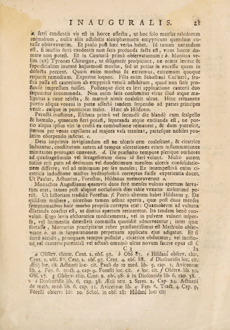 0, ferri candentis vis eft in hocce afle&u , ut hoc folo morfus rabidorum animalium , nullis aliis adhibitis alexipharmacis empyricum quendam cu- raffe obfervavcrim. Et paulo poft haec verba habet. Id tamen notandum eft, fi inudio ferri candentis non fatis profunda faffa eft, virus hocce do¬ mare non poteft. Et in Centuria prima obferrationum : h. Monitos ve¬ lim (ait) Tyroncs Chirurgos , ut diligenter profpiciant, ne nimis leviter & ftiperficialiter inurant hujusmodi morfus, fed ut potius in exceffu quam in defecftu peccent. Quum enim morbus fit extremus, extremum quoque requirit remedium. Expertus loquor. Filia enim Sebaftiani Cuirneri, fru- ftra paffa eft cauterium ab cmpyrica vetula adhibitum , quod non fatis pro¬ funde impreffum fuiffet. Pofteaque dicit ex levi applicatione cauterii duo fequuntur incommoda. Non enim fatis confumitur virus illud atque ma¬ lignitas a cane reli&a , & mature nimis coalefcit ulcus. Hinc remanens portio aliqua veneni in parte affeci a tandem ferpendo ad partes principes venit, eafque in perniciem trahit. Haec ab Hildano. Perafta inuftione, Efchara prima vel fecunda die blande cum fcalpello Bc hamulo, quantum fieri poteft, feparanda atque excitanda eft, ne por¬ tio aliqua ipfius viri in crufta ex combuftione remaneat, & dum putrefeit, iterum per venas capillares ad majora vafa tranfeat, partefque nobiles pau- latim obrependo inficiac. c. Dein imprimis invigilandum eft ne ulceris orse coalefcant, & cicatrice induantur, conftitutum autem ad tempus ulcerationes etiam inflammationes minitantes prorogari convenit, d. De praefinito tempore plerique authores ad quadragefimum vel fexagefimum diem id fieri volunt. Multo autem tutius erit puto ad decimum vel duodecimum menfem ulceris confolidatio- nem differre; vel ad minimum per fex menfes; Ex intempeftiva enim ci¬ catricis indudlione multos hydrophobia correptos fuifie experientia docet. Ut Paulus, Aftuarius, Foreftus, Hildanus memoraverunt e. Monachus Auguftianus quamvis duos fere menfes vulnus apertum ferva- tum erat, tamen poft aliquot occlufionis dies rabie vexatus miferrime pe¬ riit. Ut hiftoriam tradidit Foreftus. f. Porro alteram habet Hildanus g. De quadam muliere , ulceribus tamen adhuc apertis, quse poft duos menfes fymptomatibus huic morbo propriis correpta erat; Quamobrem ad vulnera dilatanda coadtus eft, ut diutius apertum retineretur. Ita tandem bene con¬ valuit. Ergo levia efcharotica medicamenta, vel in pulvere vulneri infper- fa, vel linimentis deterfivis commifta quotidie admoveantur; inter quae fortaife , Mercurius praecipitatus ruber prseftantiffimus eft Mathiolo obfer- vante h. ut in fuppurationem perpetuam applicatu ejus adigatur. Et fi forte accidit, priusquam tempus poftulat, cicatrice obducatur; vel incifio- ne vel cauterio potentiali vel a&uali omnino ulcus novum facere opus eft f, C 3 , . In 4 Obferv. chirur. Cent. i. obf. 97. b Obf* 87, c Hildani obferv, chir. Cent. 1. obf. 87. Cent. 2. obf. 97. Cent. 4. obf. 88. d Diofcoridis loc, cit. JEtij loc. cit Adiurii loc* cit. Pauli de re med. lib* 5. cap. 3. Avicennse lib. 4. Fen. 6. tracft. 4. cap- 9. Forefti loc. cit, e loc. cit. / Obferv. lib. 10, Obf, 27. g Obferv. chir. Cent- 2. obf. 98* h in Diofcoride lib* 6. cap. 38. *j i Diofcoridis lib. 6. cap. 38, FEtii tetr. 2 Serm. 2. Cap. 24. Acftuarii de meth. med- lib. 6. cap. 11. Avicennae lib. 4* Fen* 6. Tra£t, 4. Cap, 9, Forefti obferv: lib:. 1-©, Schol, in obf: 28: Hildani loc: cit: