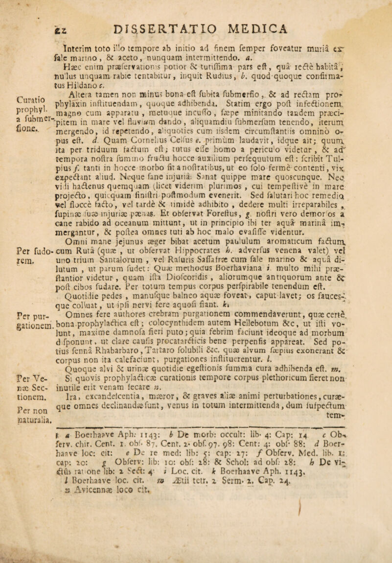 Curatio prophyl. a fubmer fione... Per fudo rem. Per pur¬ gationem Per Ve¬ nae Sec¬ tionem. Per non naturalia. Interim toto illo tempore ab initio ad finem femper foveatur muria, esr fale marino, & aceto, nunquam intermittendo, a. Haec emm praefervatioms potior &: tutiflima pars eft, qua iecfle habita,' nulus unquam rabie tentabitur, inquit Rudius, b. quodquoque confirma¬ tus Hildano c. Altera tamen non minus bona eft fubita fubmerfio, & ad refhm pro? phylaxin inftituendam, quoque adbibenda. Statim ergo poli; infedtionem. magno cum apparatu , metuque incudo , ftepe minitando tandem praeci¬ pitem in mare vel fluviam dando, aliquamdiu fubmerfum tenendo, iterum mergendo, id repetendo, aliquoties cum iisdem circumflamus omnino o- pus efl. d. Quam Cornelius Celfus e. primum laudavit, idque ait; quurr\ ita per triduum facftum efl; tutus ede homo a periclo videtur, & a<±' tempora noflra fummo fru&u hocce auxilium perfequutum efl: feribit Tul- pius/. tanti in hocce morbo fit a noftratibus, ut eo folo ferme contenti, vix expediant aliud. Neque fane injuria: Sanat quippe mare quoscunque. Neo vi ii hadlenus quemquam (licet viderim plurimos , cui tempeflive in mare projedfo, quitquam fimftri poftmodum evenerit. Sed falutari hoc remedio* vel flocce fadlo, vel tarde & timide adhibito , dedere multi irreparabiles , fupinae fus© injuriae paenas. Et obiervat Foreflus, g noftri vero demor os a cane rabido ad oceanum mittunt, ut in principio ibi ter aqua- marina im-* mergantur, & poflea omnes tuti ab hoc malo evafifle videntur. Omni mane jejunus aeger bibat acetum paululum aromaticum fadtun\ cum Ruta (quae , ut obfervat Hippocrates h. adverfus venena valet) vel uno trium Santalorum , vel Raluris SafTafrce cum fale marino & aqua di¬ lutum , ut parum fudet: Quas methodus Boerhaviana i multo mihi prae- ftantior videtur, quam ifta Diofcoridis , aliorumque antiquorum ante St poft cibos fudare. Per totum tempus corpus perfpirabile tenendum efl. Quotidie pedes , manufque balneo aquae fovear, caput lavet; os fauces*, que colluat, ut ipfl nervi fere aquofi flant, ki Omnes fere authores crebram purgationem commendaverunt, quae certe, bona prophyladfica eft; colocynthidem autem Heilebotum &c, ut ifti vo¬ lunt, maxime damnofa fieri puto;quia febrim faciunt ideoque ad morbum difponunt, ut clare caufis procatardficis bene perpenfis appareat. Sed po¬ tius fenna Rhabarbaro, Tartaro folubili &c. quae alvum faepius exonerant 8c corpus non ita calefaciunt, purgationes inftituerentur. I. Quoque alvi <te urinae quotidie egeftionis fumma cura adhibenda efl. m. Si quovis prophyladticae curationis tempore corpus plethoricum fieret non inutile erit venam iecare n. Ira, excandelcentia, maeror, & graves aliae animi perturbationes,curae¬ que omnes declinandae funt, venus in totum intermittenda, dum lufpecftum terri- f a Boerhaave Aph: 1143: b De rriorb: occult: lib- 4: Cap: 14 c Obn ferv. chir. Cent. 1. obf. 87. Cent. i* obf. 97. 98: Cent: 4: obf* 88: d Boer¬ haave loc: cit: e De re med: lib: 5: cap: 17: / Obferv. Med. lib. 1; cap: 20: g Obferv: lib: 10: obf: 28: & Schol; ad obf: 28: h De vi- dus rat one lib: 2 Sctff: 4* i Loc. cit. k Boerhaave Aph. 1143. I Boerhaave loc. cit. m JElii tetr. z Serim z, Cap. 24. 2; Avicennae loco cit.