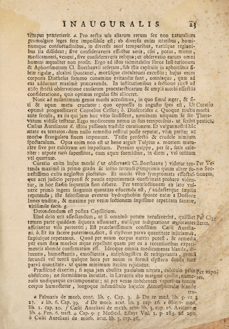 1'N AUGURALIS 5f tempus praeterierit, a. Pro redlo ufu aliarum rerum fex non naturalium promulgare leges fere impoffibile eft; ab diverfis enim aetatibus, homi¬ numque confuetudinibus, in dtverfis anni temporibus, variifque regioni¬ bus ita diffident; five conlideraveris effedus aeris, cibi , potus, motus, medicamenti, veneni, five confideraveris reliqua;iit obfervatio earum omni homini aequaliter non profit. Ergo ad iftos inimitabiles libros Inftitutionura. & Aphorifmorum Cl. Boerhaavii referam,fub iftis capitulis in aphorifmis fi¬ brae rigidae, alcalirii fpontanei, motfifque circulatorii excefius; hujus enim corporis Diathefes fummo conamine evitandse funt , omniaque , quae ad eas adducunt maxime praecavenda. In infiitutionibus a fedtione ioiB ad 1567 ftri&a obfervatione caufarum procatardicarum & ampla morbi effectus confideratione, quis optimas regulas flbi alliceret. Nunc ad miferrimum genus morbi accedimus, in quo fimul aeger, & fi- ti & aquae metu cruciatur : quo oppreffis in angufto fpes eft , Ut Curatio optime prognofficavit Cornelius Celfus; b. Diofcorides c. Quoque multis morbi ante feculis, ex iis qui jam hoc vitio fenfiffent, neminem unquam fe fer-Thera- vatum vidiffe teftatur.Ergo medicorum nemo in fuis temporibus, ut fcribit peutica* Caelius Aurelianus d. iftius paffionis tradidit curationem. Et 'vulgus nofha hac aetate ea tentatosvdum nullo remedio reditui pofie reputat, vitae pariter ac morbe ftrangulatu finem imponunt. Trifte profedlo Sc crudele nimium fpeclaculum. Opus enim non eft ut bene arguit Tulpius e. mortem matu¬ rare five per culcitram ori impolitam. Pereunt quippe, per fe, latis cele¬ riter : utpote raro fuperftites, cum aqux formidine, in diem , vel tertium yt\ quartum. Curatio enim hujus morbi obfervavit Cb Boerhaave ) videtur ten- Per Ve¬ tanda maxime in primo gradu & initio fecundi , imprimis quum aliter fu-nae Sec- neftiffimo exitu negledtus pleblatur* Et morbi vero fymptomata effe&uf-tioneffii que acri judicio perpenfi & paucis experimentis confirmata probare viden¬ tur, in hoc ftadio fequentia fieri debere. Per Vensefectibnem ex lato vul¬ nere primo ingens fanguinis quantitas educenda eft, /audaflerque iaepius repetenda ; ifte feliciffimus eventus hydrophobiae fponte natas a Do&ore Innes traditae , & maxime per venae fedtionem fsepiffime repetitam lanatae, virifimile facit, g. Detondendum eft poftea Capillitium. Illud dem erit affedandum, ut fi omnino potum recufaverint, qualibet Per Cly- tamen parte quiddam liquoris aflumarit, nuliaque indignatione aegrotantes fieres» afficiantur vilu perterriti ; Eft praeclariffimum confilium Caelii Aurelia¬ ni. h.Et ita facere poterimus,dicit, fi clyfteres parva quantitate injiciamus, fxpiulque repetamus. Quod per anum corpus nutriri poteft , 8c remedia per eum data morbos seque repellunt quam per os a recentiortbus experi¬ mentis abunde confirmatum eft. Ideoque omnia medicamenta blanda, di» luentia, humecftantia, emollientia , antiphlogiftica & refrigerantia, prima fecunda vel tertia quaque hora per anum in forma clyfteris danda funt parva quantitate, ut quam minimum iterum rejiciatur. Prsefifcine dixerim; fi aqua jam ebullita paululum nitrata, cubiculo priusper Vapo- obfufcato; ne formidinem incutiat, in Lavacris alto margine cirnfris,nume- reSt *i rofis undiquaque circumponatur; ut per venas imbibentes vaporibus totum corpus humedetur , longoque infundibulo hujufce Atiliofpherulae blande tru- a Palmaris de morb. cont. lib. g. Gap. 3. b* De re med. lib. 5* ca 3. 27. € lib, 6. Cap. 39. d De morb, acut. lib. 3, cap* 16. e oBferv* meffi libv 1. cap. 20. f Caelii Aureliani de mcrb. acut* lib. 3. cap 16. Avicennae lib- 4. Pen. 6. tradi. 4. Cap* 9« g Medical. Eftays Vol. 1, p* 283. ad igot h Caelii Aureliani de morb, acut, lib. 3. cap, 16,