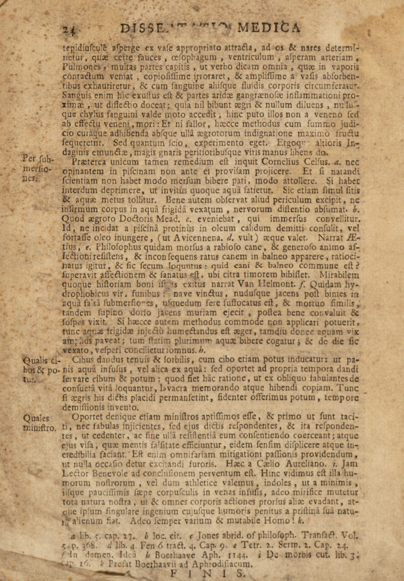 Per/ub- - merfio- 13CS* Qualis ci' busS? po tus. Quales mimftro. H DIS5E * fi *~r* t MEDIfcA tepridiufcu!£ alperge ex vafe appropriato attrada, ad os & nares determii- netur, .quae certe fauces, oefophagum , ventriculum , afperam arteriam. Pulmones , multas partes capitis , ut verbo dicam omnia , quae in vaporis contadum veniat , copioMime irroraret, & amplifiime a vafis abforben- ,’tibus exhauriretur, Sc cum fanguine aliifque fluidis corporis circumferatur. Sanguis enim hic exuftus eft & partes aridae gangraenofae inflammationi pro¬ ximae , ut difiedio doceat; quia nil bibunt aegri & nullum diluens , nulu - que chylus facguini valde moto accedit > hinc puto illos non a veneno fed ab cffedu veneni,mori: Et ni fallor, haecce methodus cum fummo judi¬ cio curaque adhibenda abfque ulla aegrotorum indignatione maximo fructu fequeretnr. Sed quantum fcio, experimento eget. Ergoqne altioris In¬ daginis emundae, magis gnaris peritioribufque viris manus libens da. Praeterea unicum tamen remedium eft inquit Cornelius Celfus. a. nec opinantem in pifcmam non ante ei provifam projicere. Et fi natandi fcientiam non habet modo merfum bibere pati, modo attollere. Si habet interdum deprimere, ut invitus quoque aqua fati et ur. Sic etiam timui litis & aquae metus tollitur. Bene autem oblervat aliud periculum excipit, ne infirmum corpus in aqua frigida vexatum , nervorum diftentio abfumat. b. Quod aegroto Dodoris Mead. c. eveniebat , qui imroerfus convellitur. Id, ne incidat a pifcina protinus in oleum calidum demitti confulit, vei fortafle oleo inungere, (ut Avicennena. d. vult) aeque valet. Narrat /£- tius, e. Philofophus quidam morfus a rabiofo cane, & generofo animo af- fedionirefiltens, & inconfequens ratus canem in balneo apparere, ratioci¬ natus igitur, & lic fecum loqutitus: quid cani Sc balneo commune eft? fuperavit affectionem & fanatus eti, ubi citra timorem bibiflet. Mirabilem quoque hiftoriam boni ift/s exitus narrat Van Helmont. f. Quidam hy- drophobicus vir, funibus ; nave vindus, nudufque jacens poft binies ia aqua falsa fubmerfto-es, urquedum fere fuffocatus eft, & mortuo fimilis, tandem fupino dorlo jacens muriam ejecit , poftea bene convaluit Se fofpcs vixit. Si haecce autem methodus commode non applicari potuerit» ntnc aquae frigidae injedu humedandus eft aeger, tamdiu donec aquam vix arrqhus paveat; tum ftatim plurimum aquae bibere cogatur j Se de die fic vexato, vefperi concilieturiomnus. h. Cibus dandus tenuis Se (orbilis, cum cibo etiam potus inducatur; ut pa- . nis aqua infufus , vel alica ex aqua: fed oportet ad propria tempora» dandi fervare cibum Se potum : quod fiet hac ratione, ut ex obliquo fabulantes de confueta vita loquantur, lavacra memorando atque hibendi copiam. Tunc li aegris his didis placidi permarifetint, fidenter offerimus potum , tempore demifiionis invento. Oportet denique etiam miniftros aptiffimos efle, Se primo ut funt taci¬ ti, nec fabulas injicientes, fed ejus didis refpondentes, Se ita refponden- tes, ut cedenter, ac fine ulla refiftentia eum confentiendo coerceant; atque ejus vifa, qux mentis faTitate efficiuntur, eidem fenfim difplicere atque in¬ credibilia faciant/Eft enim omnifariam mitigationi paftionis providendum, ut nu’la occafio detur excitandi furoris. Haec a Caelio Aureliano. i. Jam Ledor Benevole ad conclufionem perventum eft. Hinc vidimus eft illa hu¬ morum noftrorum , vel dum athletice valemus, indoles , ut a minimis , iifque pauciffimis faepe corpufculis in venas infulis, adeo mirifice mutetur tota natura noftra , ut Sc omnes corporis adiones prorfus aliae evadant, at- ciiie ip!um fingulare ingenium cujufque humoris penitus a priftina fua natu- ilfahenum fiat. Adeo femper vanum Sc mutabile Homo! k. a lib. cap. 27. I loc. cir. c Jones abrid. of philofoph. Tranfad. Vol. 5. p. }f>8. d lib. 4. Fen 6 trad. 4. Cap. 9. e Tetr. Serm. 2. Cap. 24. / In demen. Idea h Boerhaave Aph. 1144. i Qc morbis cut. lib. 3• 1^. k Prefat Boeihaavii ad Aphrodifiacuni. —FINIS.