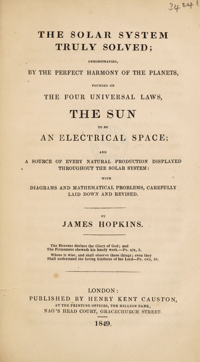 THE SOLAR SYSTEM TRULY SOLVED; DEMONSTRATING, BY THE PERFECT HARMONY OF THE PLANETS, FOUNDED ON THE FOUR UNIVERSAL LAWS, THE SUN TO BE AN ELECTRICAL SPACE; AND A SOURCE OF EVERY NATURAL PRODUCTION DISPLAYED THROUGHOUT THE SOLAR SYSTEM: WITH * DIAGRAMS AND MATHEMATICAL PROBLEMS, CAREFULLY LAID DOWN AND REVISED. JAMES HOPKINS. The Heavens declare the Glory of God; and The Firmament sheweth his handy work.—Ps. xix, I. Whoso is wise, and shall observe these things; even they Shall understand the loving kindness of the Lord—Ps. cvii, 43. LONDON: PUBLISHED BY HENRY KENT CAUSTON, AT THE PRINTING OFFICES, THE MILLION BANK, NAG’S HEAD COURT, GRACECHURCH STREET. 1849.