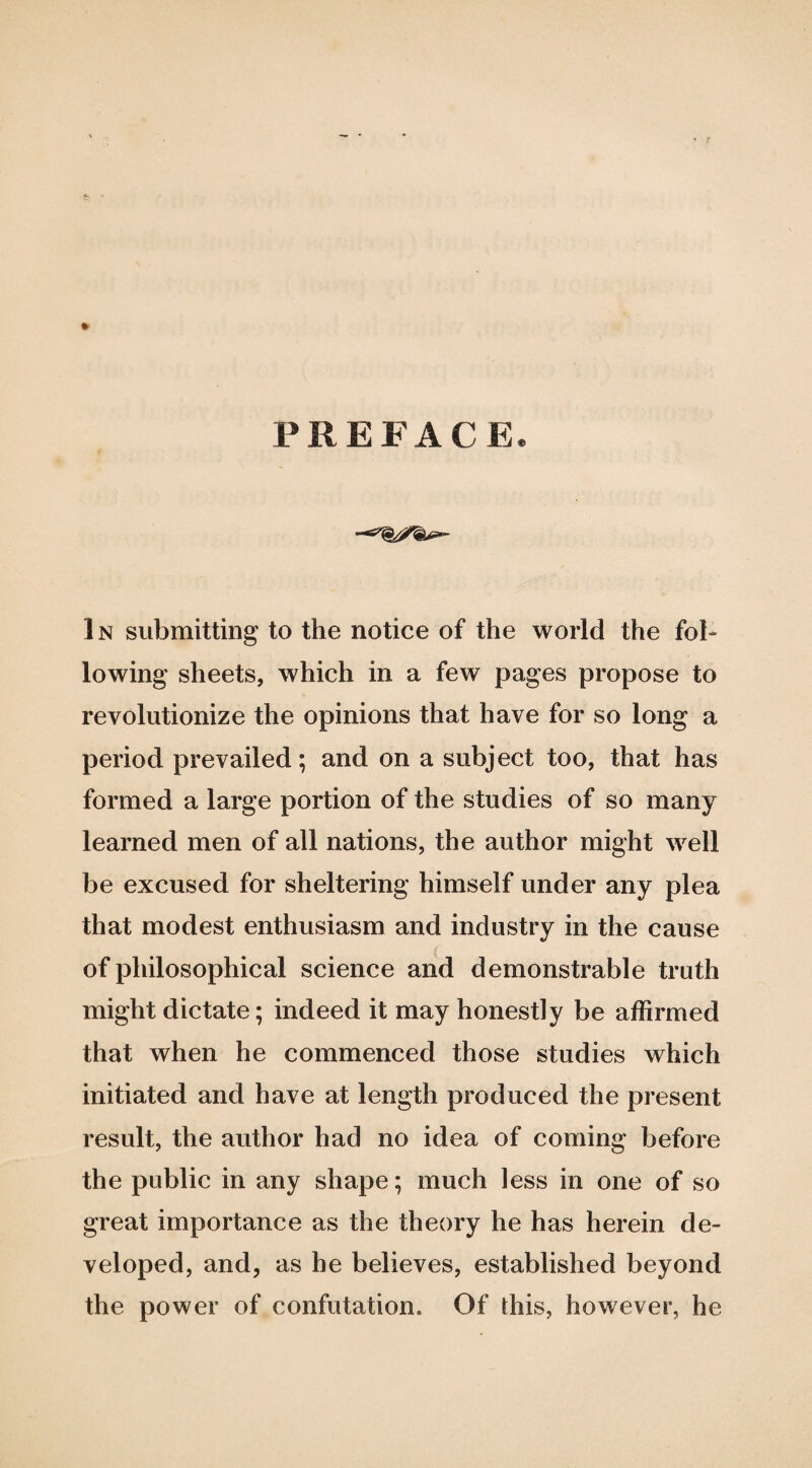 PREFACE. In submitting to the notice of the world the fol¬ lowing sheets, which in a few pages propose to revolutionize the opinions that have for so long a period prevailed; and on a subject too, that has formed a large portion of the studies of so many learned men of all nations, the author might well be excused for sheltering himself under any plea that modest enthusiasm and industry in the cause of philosophical science and demonstrable truth might dictate; indeed it may honestly be affirmed that when he commenced those studies which initiated and have at length produced the present result, the author had no idea of coming before the public in any shape; much less in one of so great importance as the theory he has herein de¬ veloped, and, as he believes, established beyond the power of confutation. Of this, however, he
