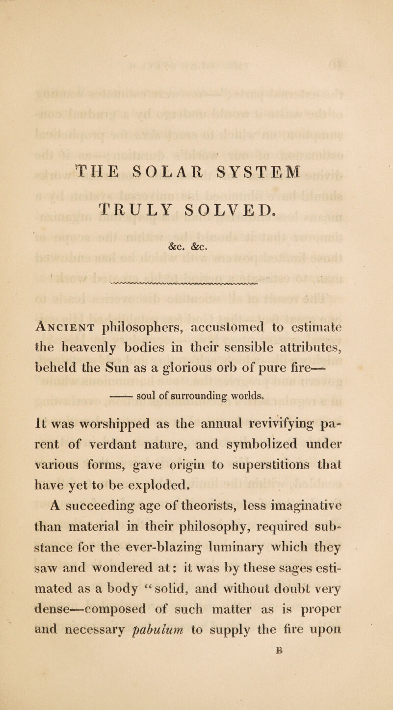 TRULY SOLVED. &C. &C. Ancient philosophers, accustomed to estimate the heavenly bodies in their sensible attributes, beheld the Sun as a glorious orb of pure fire—• —— soul of surrounding worlds„ It was worshipped as the annual revivifying pa¬ rent of verdant nature, and symbolized under various forms, gave origin to superstitions that have yet to be exploded. A succeeding age of theorists, less imaginative than material in their philosophy, required sub¬ stance for the ever-blazing luminary which they saw and wondered at: it was by these sages esti¬ mated as a body “solid, and without doubt very dense—composed of such matter as is proper and necessary pabulum to supply the fire upon B