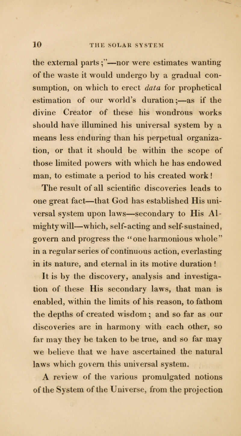 the external parts —nor were estimates wanting of the waste it would undergo by a gradual con¬ sumption, on which to erect data for prophetical estimation of our world’s duration;—as if the divine Creator of these his wondrous works should have illumined his universal system by a means less enduring than his perpetual organiza¬ tion, or that it should be within the scope of those limited powers with which he has endowed man, to estimate a period to his created work! The result of all scientific discoveries leads to one great fact—that God has established His uni¬ versal system upon laws—secondary to His Al¬ mighty will—which, self-acting and self-sustained, govern and progress the ‘‘one harmonious whole” in a regular series of continuous action, everlasting in its nature, and eternal in its motive duration ! It is by the discovery, analysis and investiga¬ tion of these His secondary laws, that man is enabled, within the limits of his reason, to fathom the depths of created wisdom ; and so far as our discoveries are in harmony with each other, so far may they be taken to be true, and so far may we believe that we have ascertained the natural laws which govern this universal system. A review of the various promulgated notions of the System of the Universe, from the projection