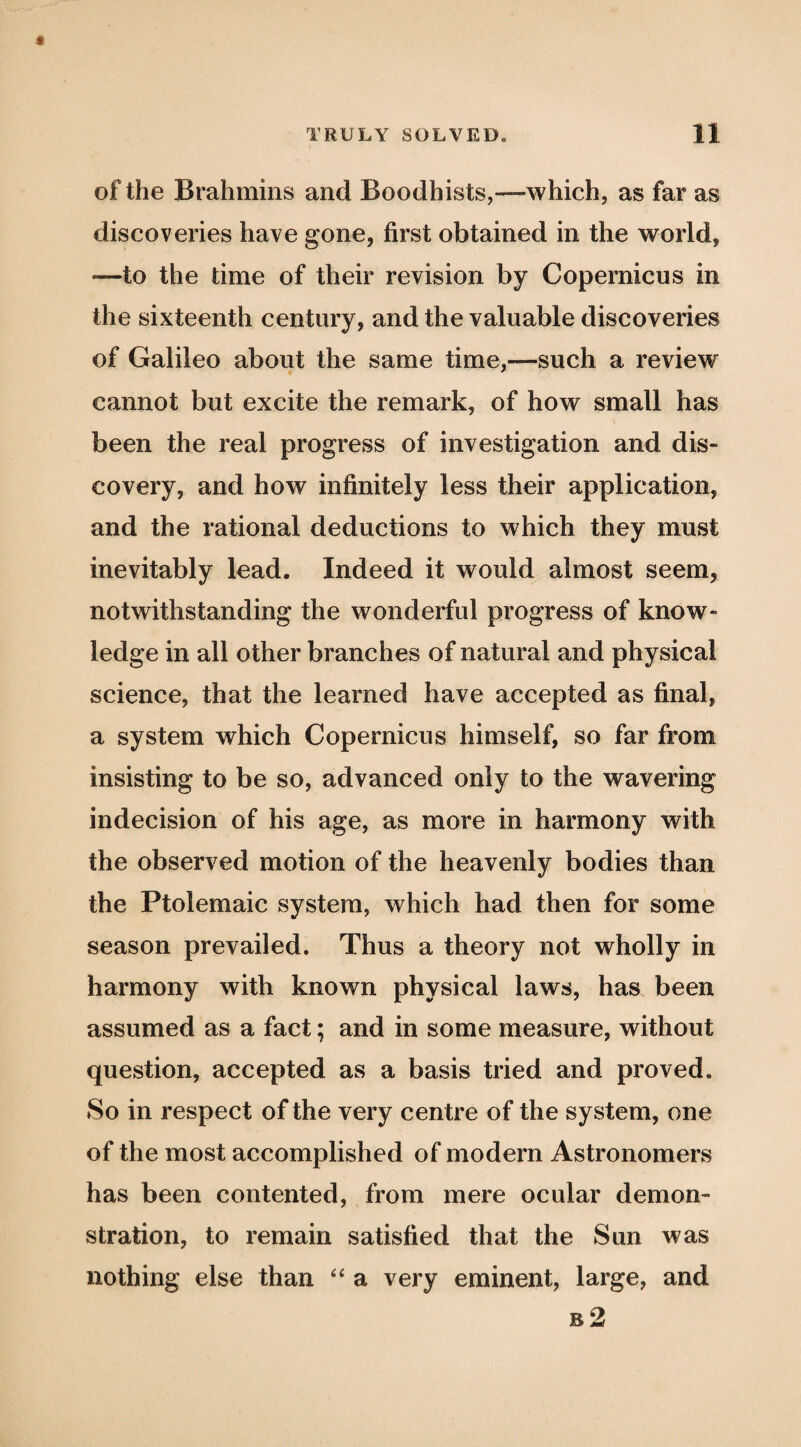 of the Brahmins and Boodhists,—which, as far as discoveries have gone, first obtained in the world, —to the time of their revision by Copernicus in the sixteenth century, and the valuable discoveries of Galileo about the same time,—such a review cannot but excite the remark, of how small has been the real progress of investigation and dis¬ covery, and how infinitely less their application, and the rational deductions to which they must inevitably lead. Indeed it would almost seem, notwithstanding the wonderful progress of know¬ ledge in all other branches of natural and physical science, that the learned have accepted as final, a system which Copernicus himself, so far from insisting to be so, advanced only to the wavering indecision of his age, as more in harmony with the observed motion of the heavenly bodies than the Ptolemaic system, which had then for some season prevailed. Thus a theory not wholly in harmony with known physical laws, has been assumed as a fact; and in some measure, without question, accepted as a basis tried and proved. So in respect of the very centre of the system, one of the most accomplished of modern Astronomers has been contented, from mere ocular demon¬ stration, to remain satisfied that the Sun was nothing else than a very eminent, large, and b2