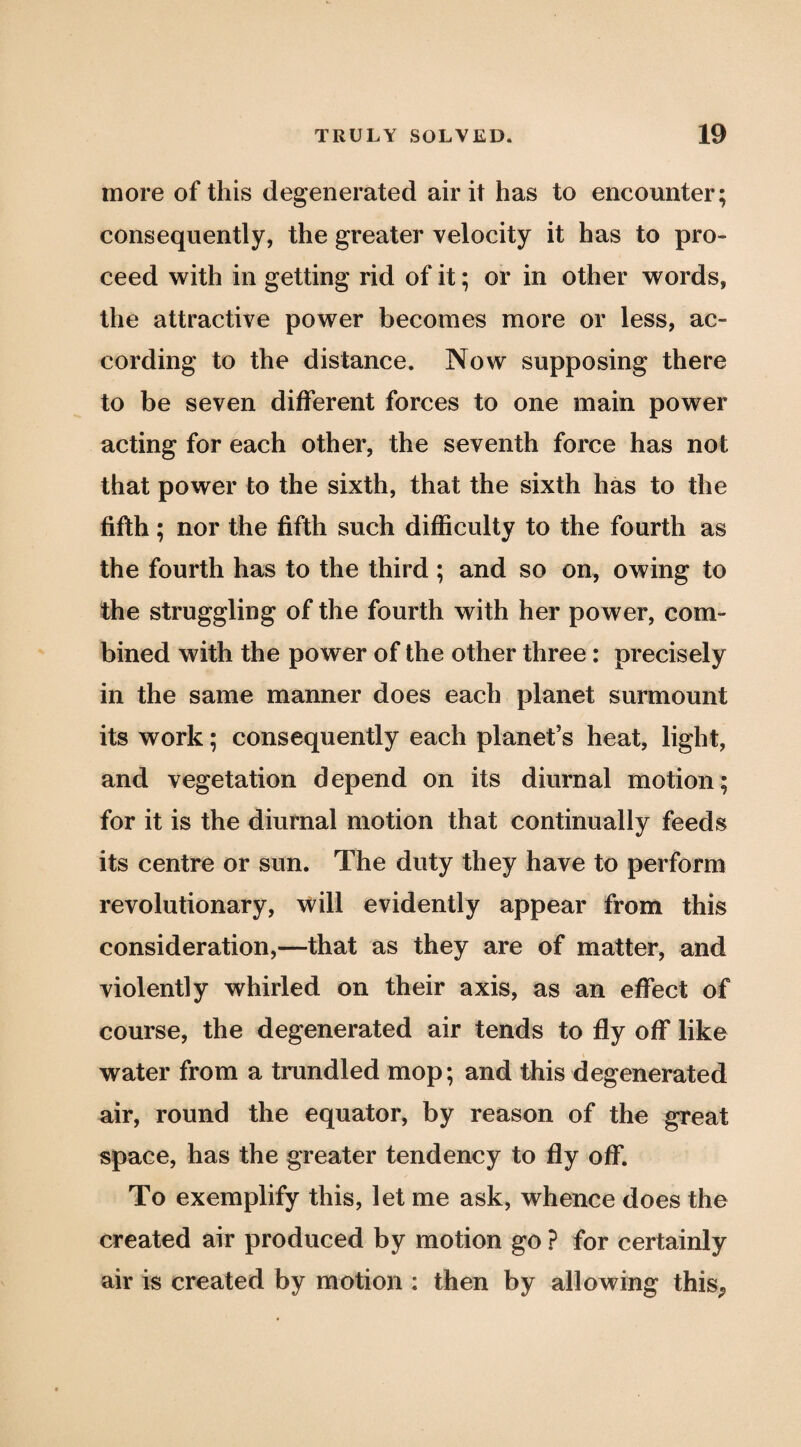 more of this degenerated air it has to encounter; consequently, the greater velocity it has to pro¬ ceed with in getting rid of it; or in other words, the attractive power becomes more or less, ac¬ cording to the distance. Now supposing there to be seven different forces to one main power acting for each other, the seventh force has not that power to the sixth, that the sixth has to the fifth; nor the fifth such difficulty to the fourth as the fourth has to the third ; and so on, owing to the struggling of the fourth with her power, com¬ bined with the power of the other three: precisely in the same manner does each planet surmount its work; consequently each planet’s heat, light, and vegetation depend on its diurnal motion; for it is the diurnal motion that continually feeds its centre or sun. The duty they have to perform revolutionary, will evidently appear from this consideration,—that as they are of matter, and violently whirled on their axis, as an effect of course, the degenerated air tends to fly off like water from a trundled mop; and this degenerated air, round the equator, by reason of the great space, has the greater tendency to fly off. To exemplify this, let me ask, whence does the created air produced by motion go ? for certainly air is created by motion : then by allowing this^