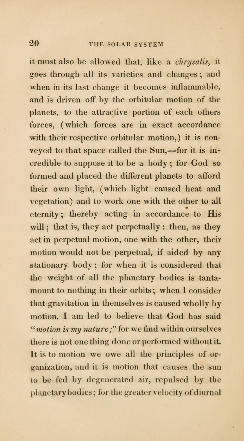 it must also be allowed that, like a chrysailsy it goes through all its varieties and changes ; and when in its last change it becomes inflammable, and is driven ofT by the orbitular motion of the planets, to the attractive portion of each others forces, (which forces are in exact accordance with their respective orbitular motion,) it is con¬ veyed to that space called the Sun,—for it is in¬ credible to suppose it to be a body; for God so formed and placed the different planets to afford their own light, (which light caused heat and vegetation) and to work one with the other to all eternity; thereby acting in accordance to His will; that is, they act perpetually : then, as they act in perpetual motion, one with the other, their motion would not be perpetual, if aided by any stationary body; for when it is considered that the weight of all the planetary bodies is tanta¬ mount to nothing in their orbits; when I consider that gravitation in themselves is caused wholly by motion, I am led to believe that God has said '‘'‘motion Is my nature for we find within ourselves there is not one thing done or performed without it. It is to motion we owe all the principles of or¬ ganization, and it is motion that causes the sun to be fed by degenerated air, repulsed by the planetary bodies; for the greater velocity of diurnal