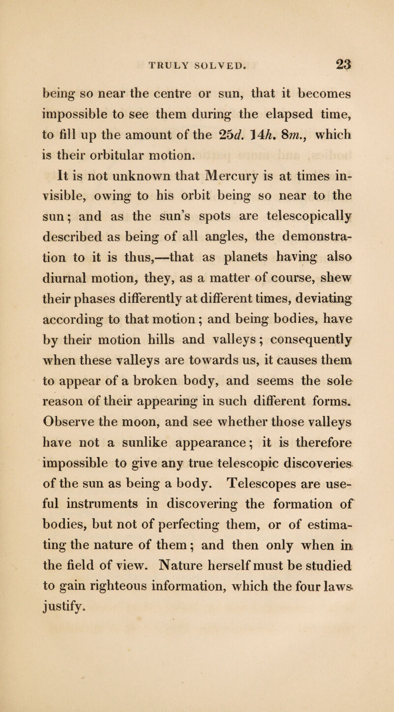 being so near the centre or sun, that it becomes impossible to see them during the elapsed time, to fill up the amount of the 2bd, 14A, Sm,, which is their orbitular motion. It is not unknown that Mercury is at times in¬ visible, owing to his orbit being so near to the sun; and as the sun’s spots are telescopically described as being of all angles, the demonstra¬ tion to it is thus,—that as planets having also diurnal motion, they, as a matter of course, shew their phases differently at different times, deviating according to that motion; and being bodies, have by their motion hills and valleys; consequently when these valleys are towards us, it causes them to appear of a broken body, and seems the sole reason of their appearing in such different forms. Observe the moon, and see whether those valleys have not a sunlike appearance; it is therefore impossible to give any true telescopic discoveries of the sun as being a body. Telescopes are use¬ ful instruments in discovering the formation of bodies, but not of perfecting them, or of estima¬ ting the nature of them; and then only when in the field of view. Nature herself must be studied to gain righteous information, which the four laws, justify.