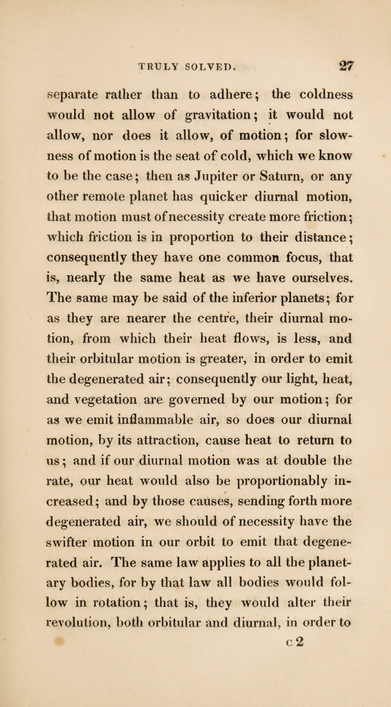separate rather than to adhere; the coldness would not allow of gravitation; it would not allow, nor does it allow, of motion; for slow¬ ness of motion is the seat of cold, which we know to be the case; then as Jupiter or Saturn, or any other remote planet has quicker diurnal motion, that motion must of necessity create more friction; which friction is in proportion to their distance; consequently they have one common focus, that is, nearly the same heat as we have ourselves. The same may be said of the inferior planets; for as they are nearer the centre, their diurnal mo¬ tion, from which their heat flows, is less, and their orbitular motion is greater, in order to emit the degenerated air; consequently our light, heat, and vegetation are, governed by our motion; for as we emit inflammable air, so does our diurnal motion, by its attraction, cause heat to return to us; and if our diurnal motion was at double the rate, our heat would also be proportionably in¬ creased; and by those causes, sending forth more degenerated air, we should of necessity have the swifter motion in our orbit to emit that degene¬ rated air. The same law applies to all the planet¬ ary bodies, for by that law all bodies would fol¬ low in rotation; that is, they would alter their revolution, both orbitular and diurnal, in order to c 2