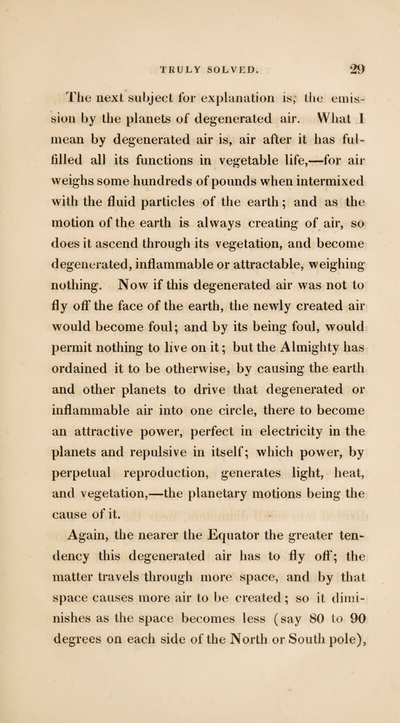 The next subject for explanation is; tlie emis¬ sion by the planets of degenerated air. What 1 mean by degenerated air is, air after it has ful¬ filled all its functions in vegetable life,—for air weighs some hundreds of pounds when intermixed with the fluid particles of the earth; and as the motion of the earth is always creating of air, so does it ascend through its vegetation, and become degenerated, inflammable or attractable, weighing nothing. Now if this degenerated air was not to fly off the face of the earth, the newly created air would become foul; and by its being foul, would permit nothing to live on it; but the Almighty has ordained it to be otherwise, by causing the earth and other planets to drive that degenerated or inflammable air into one circle, there to become an attractive power, perfect in electricity in the planets and repulsive in itself; which power, by perpetual reproduction, generates light, heat, and vegetation,—the planetary motions being the cause of it. Again, the nearer the Equator the greater ten¬ dency this degenerated air has to fly off; the matter travels through more space, and by that space causes more air to be created; so it dimi¬ nishes as the space becomes less (say 80 to 90 degrees on each side of the North or South pole),