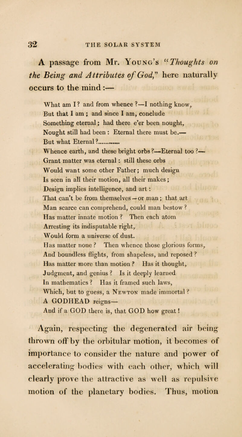 A passage from Mr. Young’s Thoughts on the Being and Attributes of God,’^ here naturally occurs to the mind ;— What am I? and from whence ?—I nothing know^ But that I am ; and since I am, conclude Something eternal; had there e’er been nought, Nought still had been : Eternal there must be.— But what Eternal ?. Whence earth, and these bright orbs ?—Eternal too ?— Grant matter was eternal: still these orbs Would want some other Father; much design Is seen in all their motion, all their makes; Design implies intelligence, and art: That can’t be from themselves — or man; that art Man scarce can comprehend, could man bestow ? Has matter innate motion ? Then each atom Arresting its indisputable right,. Would form a universe of dust. Has matter none ? Then whence those glorious forms. And boundless flights, from shapeless, and reposed? Has matter more than motion ? Has it thought. Judgment, and genius ? Is it deeply learned In mathematics ? Has it framed such laws. Which, but to guess, a Newton made immortal ? A GODHEAD reigns— And if a GOD there is, that GOD how great! Again, respecting the degenerated air being thrown off by the orbitiilar motion, it becomes of importance to consider the nature and power of accelerating bodies with each other, which will clearly prove the attractive as well as re[)ulsive motion of the planetary bodies. Thus, motion