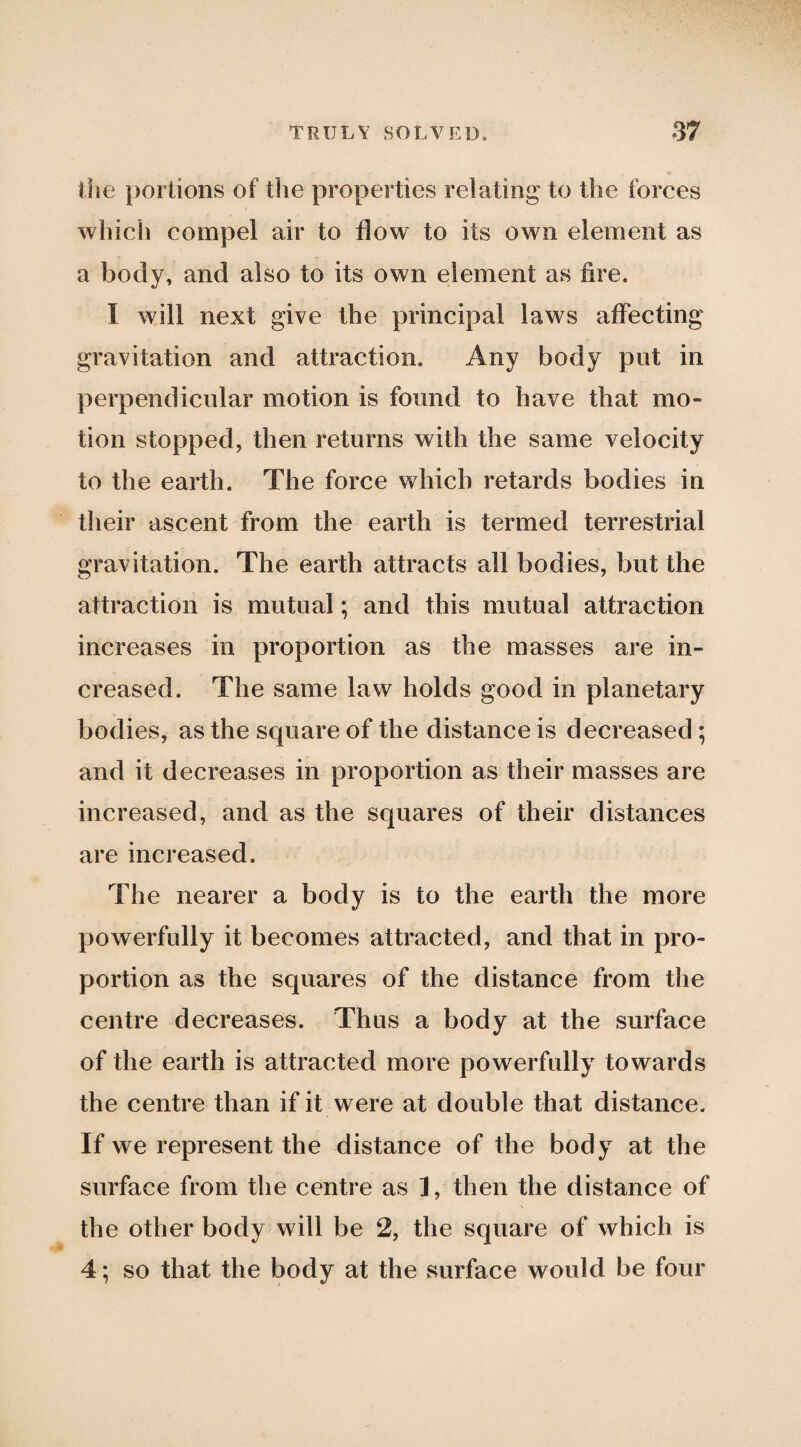 the portions of the properties relating to the forces which compel air to flow to its own element as a body, and also to its own element as fire. I will next give the principal laws affecting gravitation and attraction. Any body put in perpendicular motion is found to have that mo¬ tion stopped, then returns with the same velocity to the earth. The force which retards bodies in their ascent from the earth is termed terrestrial gravitation. The earth attracts all bodies, but the attraction is mutual; and this mutual attraction increases in proportion as the masses are in¬ creased. The same law holds good in planetary bodies, as the square of the distance is decreased ; and it decreases in proportion as their masses are increased, and as the squares of their distances are increased. The nearer a body is to the earth the more powerfully it becomes attracted, and that in pro¬ portion as the squares of the distance from the centre decreases. Thus a body at the surface of the earth is attracted more powerfully towards the centre than if it were at double that distance. If we represent the distance of the body at the surface from the centre as 1, then the distance of the other body will be 2, the square of which is 4; so that the body at the surface would be four