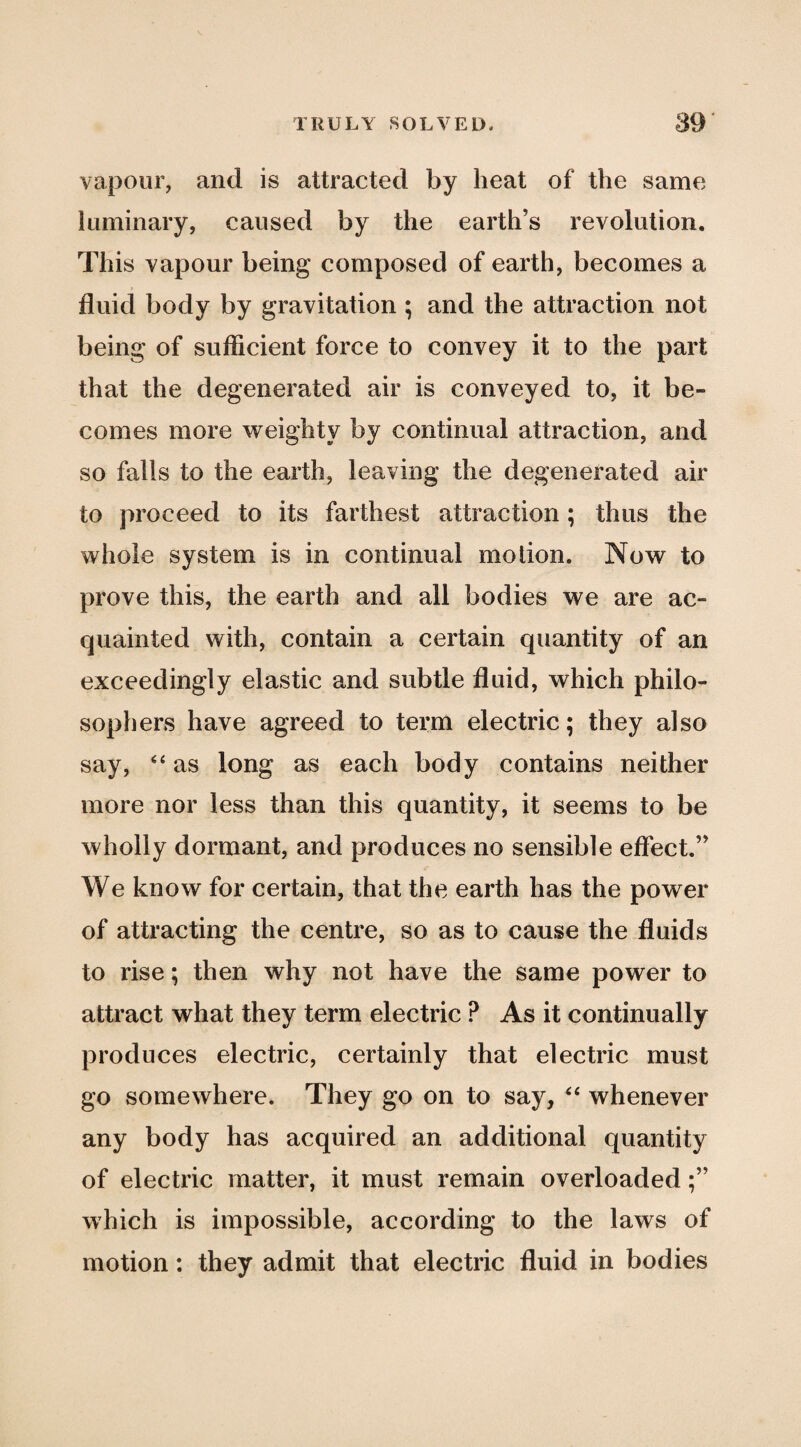 vapour, and is attracted by heat of the same luminary, caused by the earth’s revolution. This vapour being composed of earth, becomes a fluid body by gravitation ; and the attraction not being of sufficient force to convey it to the part that the degenerated air is conveyed to, it be¬ comes more weighty by continual attraction, and so falls to the earth, leaving the degenerated air to proceed to its farthest attraction; thus the whole system is in continual motion. Now to prove this, the earth and all bodies we are ac¬ quainted with, contain a certain quantity of an exceedingly elastic and subtle fluid, which philo¬ sophers have agreed to term electric; they also say, as long as each body contains neither more nor less than this quantity, it seems to be wholly dormant, and produces no sensible effect.” We know for certain, that the earth has the power of attracting the centre, so as to cause the fluids to rise; then why not have the same power to attract what they term electric ? As it continually produces electric, certainly that electric must go somewhere. They go on to say, whenever any body has acquired an additional quantity of electric matter, it must remain overloaded which is impossible, according to the laws of motion: they admit that electric fluid in bodies