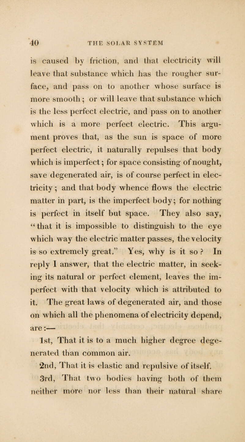 is caused by friction, and that electricity will leave that substance which has the rougher sur¬ face^ and pass on to another whose surface is more smooth; or will leave that substance which is the less perfect electric, and pass on to another which is a more perfect electric. This argu¬ ment proves that, as the sun is space of more perfect electric, it naturally repulses that body which is imperfect; for space consisting of nought, save degenerated air, is of course perfect in elec¬ tricity ; and that body whence flows the electric matter in part, is the imperfect body; for nothing is perfect in itself but space. They also say, ‘‘ that it is impossible to distinguish to the eye which way the electric matter passes, the velocity is so extremely great.” Yes, why is it so ? In reply I answer, that the electric matter, in seek¬ ing its natural or perfect element, leaves the im¬ perfect with that velocity which is attributed to it. The great laws of degenerated air, and those on which all the phenomena of electricity depend, are:— 1st, That it is to a much higher degree dege¬ nerated than common air. 2nd, That it is elastic and repulsive of itself. 3rd, That two bodies liaving both of tliem neither more nor less than their natural share